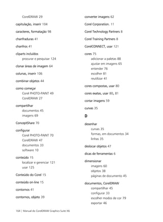 164 | Manual do CorelDRAW Graphics Suite X6
CorelDRAW 29
capitulação, inserir 104
caracteres, formatação 98
chanfraduras 41
chanfros 41
cliparts incluídos
procurar e pesquisar 124
clonar áreas de imagem 64
colunas, inserir 106
combinar objetos 44
como começar
Corel PHOTO-PAINT 49
CorelDRAW 27
compartilhar
documentos 45
imagens 69
ConceptShare 70
configurar
Corel PHOTO-PAINT 70
CorelDRAW 47
documentos 33
software 10
conteúdo 15
localizar e gerenciar 121
usar 125
Conteúdo do Corel 15
conteúdo on-line 15
contornos 41
contornos, objeto 39
converter imagens 62
Corel Corporation. 11
Corel Technology Partners 8
Corel Training Partners 8
CorelCONNECT, usar 121
cores 75
adicionar a paletas 88
ajustar em imagens 65
entender 76
escolher 81
reutilizar 41
cores compostas, usar 80
cores exatas, usar 80, 81
cortar imagens 59
curvas 35
D
desenhar
curvas 35
formas, em documentos 34
linhas 35
deslocar objetos 47
dicas de ferramentas 6
dimensionar
imagens 60
objetos 38
páginas de documento 45
documentos, CorelDRAW
compartilhar 45
configurar 33
escolher modos de cor 79
exportar 46
 