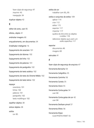 Índice | 165
fazer cópia de segurança 47
imprimir 45
navegação 34
duplicar objetos 42
E
editor de cores, usar 85
efeitos, objeto 41
endireitar imagens 60
enquadramento, em documentos 34
Entalhador inteligente 16
Espaçamento de caractere 101
Espaçamento de idiomas 102
Espaçamento de linha 102
Espaçamento de palavras 101
Espaçamento de parágrafos 102
Espaçamento de texto asiático 102
Espaçamento de texto do Oriente Médio 102
Espaçamento de texto latino 102
espaçar
caracteres 101
linhas 102
palavras 101
parágrafos 102
texto multilíngue 102
espelhar objetos 38
esticar objetos 38
estilos
cor 85
estilos de cor
trabalhar com 83, 85
estilos e conjuntos de estilos 109
aplicar 114
criar 112
editar 115
exportar 117
importar 117
quebra do link entre os objetos
e estilos 118
selecionar objetos que usem um
estilo específico 117
exportar
documentos 46
imagens 69
extrusões 41
F
fazer cópia de segurança de arquivos 47
Ferramenta Borracha 54
Ferramenta Caligráfico 35
Ferramenta Caminho 56
Ferramenta Caneta 35
Ferramenta Clone 55
Ferramenta Conta-gotas 54
usar 84
Ferramenta Conta-gotas de cor 42
usar 84
Ferramenta Desfazer pincel 57
Ferramenta Efeito 56
Ferramenta Elipse
Corel PHOTO-PAINT 55
 