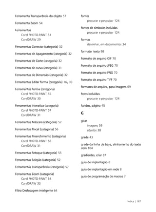 Índice | 167
Ferramenta Transparência do objeto 57
Ferramenta Zoom 54
Ferramentas
Corel PHOTO-PAINT 51
CorelDRAW 29
Ferramentas Conector (categoria) 32
Ferramentas de Apagamento (categoria) 32
Ferramentas de Corte (categoria) 32
Ferramentas de curva (categoria) 31
Ferramentas de Dimensão (categoria) 32
Ferramentas Editar forma (categoria) 16, 30
Ferramentas Forma (categoria)
Corel PHOTO-PAINT 55
CorelDRAW 30
Ferramentas Interativa (categoria)
Corel PHOTO-PAINT 57
CorelDRAW 31
Ferramentas Máscara (categoria) 52
Ferramentas Pincel (categoria) 56
Ferramentas Preenchimento (categoria)
Corel PHOTO-PAINT 56
CorelDRAW 31
Ferramentas Retoque (categoria) 55
Ferramentas Seleção (categoria) 52
Ferramentas Transparência (categoria) 57
Ferramentas Zoom (categoria)
Corel PHOTO-PAINT 54
CorelDRAW 33
Filtro Desfocagem inteligente 64
fontes
procurar e pesquisar 124
fontes de símbolos incluídas
procurar e pesquisar 124
formas
desenhar, em documentos 34
formatar texto 98
Formato de arquivo GIF 70
Formato de arquivo JPEG 70
Formato de arquivo PNG 70
Formato de arquivo TIFF 70
formatos de arquivo, para imagens 69
fotos incluídas
procurar e pesquisar 124
fundos, página 45
G
girar
imagens 59
objetos 38
grade 43
grade da linha de base, alinhamento do texto
com 104
gradientes, criar 87
guia de implantação 8
guia de implantação em rede 8
guia de programação de macros 7
 
