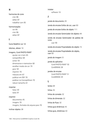 168 | Manual do CorelDRAW Graphics Suite X6
H
harmonias de cores
criar 86
editar 87
trabalhar com 85
harmonizações
cor 85
criar 86
editar 87
I
Ícone Redefinir cor 58
idiomas, alterar 10
imagens, Corel PHOTO-PAINT
ajustar cor e tom 65
compartilhar 69
cortar 59
dimensionar e reamostrar 60
escolher modos de cor 79
girar 59
imprimir 70
máscara em 67
publicar em PDF 70
publicar no ConceptShare 70
reduzir tamanho 61
importar
fotos 59
texto 97
imprimir
documentos 45
imagens 70
imagens, formatos de arquivo para 70
inclinar objetos 38
instalar
software 10
J
janela de documento 29
Janela de encaixe Estilos de cor, usar 83
janela de encaixe Estilos de objeto 111
Janela de encaixe Gerenciador de objetos 44
Janela de encaixe Gerenciador de paletas de
cores
usar 90
Janela de encaixe Propriedades do objeto 15
Janela de encaixe Propriedades do objeto,
usar 83
janela de imagem 51
janela do aplicativo
Corel PHOTO-PAINT 50
CorelDRAW 28
janelas de encaixe
Corel PHOTO-PAINT 51
CorelDRAW 29
L
lentes 69
linhas 35
linhas de conexão 32
linhas de dimensão 32
linhas de fluxo 32
linhas-guia dinâmicas 43
linhas-guia, dinâmicas 43
 