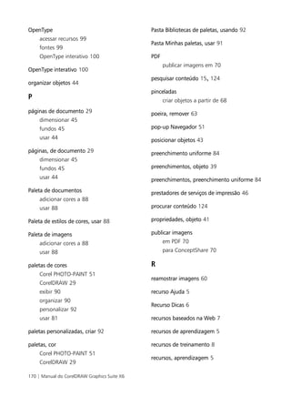 170 | Manual do CorelDRAW Graphics Suite X6
OpenType
acessar recursos 99
fontes 99
OpenType interativo 100
OpenType interativo 100
organizar objetos 44
P
páginas de documento 29
dimensionar 45
fundos 45
usar 44
páginas, de documento 29
dimensionar 45
fundos 45
usar 44
Paleta de documentos
adicionar cores a 88
usar 88
Paleta de estilos de cores, usar 88
Paleta de imagens
adicionar cores a 88
usar 88
paletas de cores
Corel PHOTO-PAINT 51
CorelDRAW 29
exibir 90
organizar 90
personalizar 92
usar 81
paletas personalizadas, criar 92
paletas, cor
Corel PHOTO-PAINT 51
CorelDRAW 29
Pasta Bibliotecas de paletas, usando 92
Pasta Minhas paletas, usar 91
PDF
publicar imagens em 70
pesquisar conteúdo 15, 124
pinceladas
criar objetos a partir de 68
poeira, remover 63
pop-up Navegador 51
posicionar objetos 43
preenchimento uniforme 84
preenchimentos, objeto 39
preenchimentos, preenchimento uniforme 84
prestadores de serviços de impressão 46
procurar conteúdo 124
propriedades, objeto 41
publicar imagens
em PDF 70
para ConceptShare 70
R
reamostrar imagens 60
recurso Ajuda 5
Recurso Dicas 6
recursos baseados na Web 7
recursos de aprendizagem 5
recursos de treinamento 8
recursos, aprendizagem 5
 