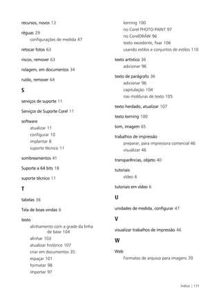 Índice | 171
recursos, novos 13
réguas 29
configurações de medida 47
retocar fotos 63
riscos, remover 63
rolagem, em documentos 34
ruído, remover 64
S
serviços de suporte 11
Serviços de Suporte Corel 11
software
atualizar 11
configurar 10
implantar 8
suporte técnico 11
sombreamentos 41
Suporte a 64 bits 18
suporte técnico 11
T
tabelas 36
Tela de boas-vindas 6
texto
alinhamento com a grade da linha
de base 104
alinhar 103
atualizar histórico 107
criar em documentos 35
espaçar 101
formatar 98
importar 97
kerning 100
no Corel PHOTO-PAINT 97
no CorelDRAW 96
texto excedente, fixar 106
usando estilos e conjuntos de estilos 110
texto artístico 36
adicionar 96
texto de parágrafo 36
adicionar 96
capitulação 104
nas molduras de texto 105
texto herdado, atualizar 107
texto kerning 100
tom, imagem 65
trabalhos de impressão
preparar, para impressora comercial 46
visualizar 46
transparências, objeto 40
tutoriais
vídeo 6
tutoriais em vídeo 6
U
unidades de medida, configurar 47
V
visualizar trabalhos de impressão 46
W
Web
Formatos de arquivo para imagens 70
 