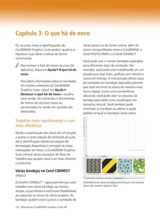 14 | Manual do CorelDRAW Graphics Suite X6
Capítulo 3: O que há de novo
Os recursos novos e aperfeiçoados do
CorelDRAW Graphics Suite podem ajudá-lo a
expressar suas ideias criativas de forma
convincente.
Para acessar a lista de novos recursos do
aplicativo, clique em Ajuda O que há de
novo.
Para obter informações sobre as novidades
em versões anteriores do CorelDRAW
Graphics Suite, clique em Ajuda
Destacar o que há de novo e escolha
uma versão. Os comandos e ferramentas
de menus de recursos novos ou
aprimorados na versão em questão são
destacados.
Trabalhe mais rapidamente e com
mais eficiência
Desde a organização dos ativos de um projeto
e acesso à vasta coleção de conteúdo da suíte,
até à identificação rápida das opções de
formatação disponíveis e remoção de áreas
indesejadas em fotos, o CorelDRAW Graphics
Suite oferece várias inovações de fluxo de
trabalho que ajudam você a ser mais eficiente
e produtivo.
Várias bandejas no Corel CONNECT
(Novo!)
O Corel® CONNECT™ agora permite que você
trabalhe com várias bandejas ao mesmo
tempo, o que oferece a você maior flexibilidade
ao organizar os ativos de vários projetos. As
bandejas ajudam você a juntar o conteúdo de
várias pastas ou de fontes online, além de
serem compartilhadas entre o CorelDRAW, o
Corel PHOTO-PAINT e o Corel CONNECT.
Você pode usar e manter bandejas separadas
para diferentes tipos de conteúdo. Por
exemplo, você pode estar trabalhando em um
projeto que exija fotos, gráficos com vetores e
ícones em bitmap. A manutenção desses tipos
de conteúdo em bandejas separadas permite
que você encontre os ativos de maneira mais
fácil e rápida. Como uma conveniência
adicional, você pode abrir os arquivos da
bandeja para obter uma visualização em
tamanho natural. Você também pode
renomear as bandejas ou alterar a pasta
padrão na qual as bandejas serão salvas.
A existência de várias bandejas permite que você localize
ativos de maneira rápida e fácil.
 