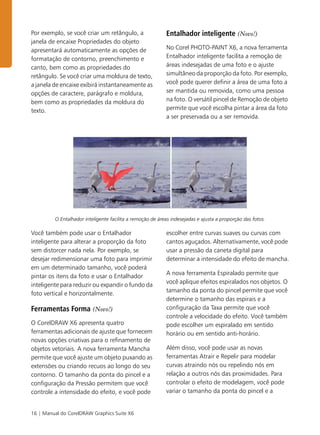 16 | Manual do CorelDRAW Graphics Suite X6
Por exemplo, se você criar um retângulo, a
janela de encaixe Propriedades do objeto
apresentará automaticamente as opções de
formatação de contorno, preenchimento e
canto, bem como as propriedades do
retângulo. Se você criar uma moldura de texto,
a janela de encaixe exibirá instantaneamente as
opções de caractere, parágrafo e moldura,
bem como as propriedades da moldura do
texto.
Entalhador inteligente (Novo!)
No Corel PHOTO-PAINT X6, a nova ferramenta
Entalhador inteligente facilita a remoção de
áreas indesejadas de uma foto e o ajuste
simultâneo da proporção da foto. Por exemplo,
você pode querer definir a área de uma foto a
ser mantida ou removida, como uma pessoa
na foto. O versátil pincel de Remoção de objeto
permite que você escolha pintar a área da foto
a ser preservada ou a ser removida.
O Entalhador inteligente facilita a remoção de áreas indesejadas e ajusta a proporção das fotos.
Você também pode usar o Entalhador
inteligente para alterar a proporção da foto
sem distorcer nada nela. Por exemplo, se
desejar redimensionar uma foto para imprimir
em um determinado tamanho, você poderá
pintar os itens da foto e usar o Entalhador
inteligente para reduzir ou expandir o fundo da
foto vertical e horizontalmente.
Ferramentas Forma (Novo!)
O CorelDRAW X6 apresenta quatro
ferramentas adicionais de ajuste que fornecem
novas opções criativas para o refinamento de
objetos vetoriais. A nova ferramenta Mancha
permite que você ajuste um objeto puxando as
extensões ou criando recuos ao longo do seu
contorno. O tamanho da ponta do pincel e a
configuração da Pressão permitem que você
controle a intensidade do efeito, e você pode
escolher entre curvas suaves ou curvas com
cantos aguçados. Alternativamente, você pode
usar a pressão da caneta digital para
determinar a intensidade do efeito de mancha.
A nova ferramenta Espiralado permite que
você aplique efeitos espiralados nos objetos. O
tamanho da ponta do pincel permite que você
determine o tamanho das espirais e a
configuração da Taxa permite que você
controle a velocidade do efeito. Você também
pode escolher um espiralado em sentido
horário ou em sentido anti-horário.
Além disso, você pode usar as novas
ferramentas Atrair e Repelir para modelar
curvas atraindo nós ou repelindo nós em
relação a outros nós das proximidades. Para
controlar o efeito de modelagem, você pode
variar o tamanho da ponta do pincel e a
 