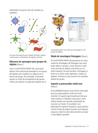 Capítulo 3: O que há de novo | 17
velocidade na qual os nós são atraídos ou
repelidos.
As novas ferramentas para modelar fornecem opções
criativas para o refinamento de objetos vetoriais.
Máscaras de aparagem para grupos de
objetos (Novo!)
Com o Corel PHOTO-PAINT X6, você pode
aplicar uma máscara de aparagem a um grupo
de objetos sem modificar os objetos em si
dentro do grupo. Por exemplo, você pode
ajustar os níveis de transparência do grupo
inteiro sem alterar os pixels dos objetos em si.
Você pode aplicar uma máscara de aparagem a um
grupo de objetos.
Modo de mesclagem Passagem (Novo!)
O Corel PHOTO-PAINT X6 apresenta um novo
modo de mesclagem de Passagem que você
pode aplicar a grupos, o que oferece a você
mais controle ao aplicar uma lente ou um
efeito especial. Se você escolher a Passagem, a
lente ou o efeito serão aplicados a todos os
objetos, inclusive os que tiverem em camadas
abaixo do grupo.
Suporte a processador multi-core
(Novo!)
O CorelDRAW Graphics Suite X6 foi otimizado
para os processadores multi-core mais
recentes. O suporte aprimorado permite que
você continue a trabalhar enquanto a suíte
realiza tarefas com grande quantidade de
recursos no fundo. O resultado é um
desempenho rápido e receptivo, o que significa
menos tempo de espera quando você exporta
arquivos, imprime vários documentos ou copia
e cola objetos grandes.
 