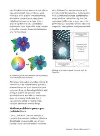 Capítulo 3: O que há de novo | 23
você estará vinculando as cores e uma relação
baseada em matiz. Isso permite que você
modifique todas as cores simultaneamente,
alterando a composição de cores do seu
trabalho artístico em uma etapa única e
prepare rapidamente uma variedade de
esquemas de cores alternativos. Você também
pode editar os estilos de cores individuais em
uma harmonização.
As harmonizações de cores permitem que você altere as
combinações de cores facilmente.
Além disso, você pode criar um tipo especial de
harmonização de cores chamado gradiente,
que consiste em um estilo de cor principal e
vários tons dessa cor. Quando você alterar a cor
principal, as cores de gradiente serão
automaticamente ajustadas no mesmo grau
que a cor principal foi alterada. Isso é
especialmente útil ao fornecer diversas
variações de cores no mesmo design.
Molduras predefinidas prontas para
conteúdo (Novo!)
Com o CorelDRAW Graphics Suite X6, o
conjunto de molduras incluídas na biblioteca
de conteúdo foi aprimorado para oferecer
suporte à nova funcionalidade de recipiente
vazio do PowerClip. Isso permite que você
preencha instantaneamente as molduras com
fotos ou elementos gráficos, economizando
tempo e esforço. Além disso, algumas das
molduras incluídas estão prontas para texto,
permitindo que você imediatamente adicione a
sua própria mensagem de texto personalizada.
Adicionar uma imagem usando o recurso vazio do
PowerClip.
 