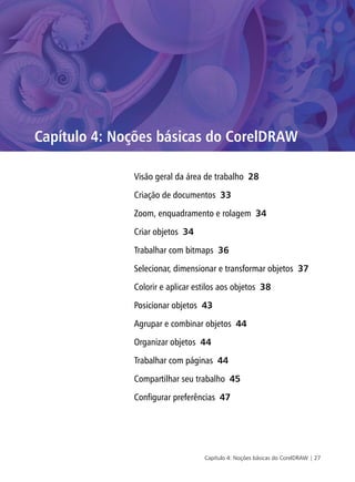 Capítulo 4: Noções básicas do CorelDRAW | 27
Capítulo 4: Noções básicas do CorelDRAW
Visão geral da área de trabalho 28
Criação de documentos 33
Zoom, enquadramento e rolagem 34
Criar objetos 34
Trabalhar com bitmaps 36
Selecionar, dimensionar e transformar objetos 37
Colorir e aplicar estilos aos objetos 38
Posicionar objetos 43
Agrupar e combinar objetos 44
Organizar objetos 44
Trabalhar com páginas 44
Compartilhar seu trabalho 45
Configurar preferências 47
 