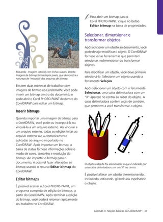 Capítulo 4: Noções básicas do CorelDRAW | 37
Esquerda: Imagem vetorial com linhas suaves. Direita:
Imagem de bitmap formada por pixels, que demonstra a
natureza de "mosaico" dos arquivos de bitmap.
Existem duas maneiras de trabalhar com
imagens de bitmap no CorelDRAW: Você pode
inserir um bitmap dentro do documento e
pode abrir o Corel PHOTO-PAINT de dentro do
CorelDRAW para editar um bitmap.
Inserir bitmaps
Quando importar uma imagem de bitmap para
o CorelDRAW, você pode ou incorporá-la ou
vinculá-la a um arquivo externo. Ao vincular a
um arquivo externo, todas as edições feitas ao
arquivo externo são automaticamente
aplicadas ao arquivo importado no
CorelDRAW. Após importar um bitmap, a
barra de status fornece informações sobre o
modo de cores, tamanho e resolução do
bitmap. Ao importar o bitmap para o
documento, é possível fazer alterações ao
bitmap usando o recurso Editar bitmap do
CorelDRAW.
Editar bitmaps
É possível acessar o Corel PHOTO-PAINT, um
programa completo de edição de bitmaps, a
partir do CorelDRAW. Após terminar a edição
do bitmap, você poderá retomar rapidamente
seu trabalho no CorelDRAW.
Para abrir um bitmap para o
Corel PHOTO-PAINT, clique no botão
Editar bitmap na barra de propriedades.
Selecionar, dimensionar e
transformar objetos
Após adicionar um objeto ao documento, você
pode desejar modificar o objeto. O CorelDRAW
fornece várias ferramentas que permitem
selecionar, redimensionar ou transformar
objetos.
Para modificar um objeto, você deve primeiro
selecioná-lo. Selecione um objeto usando a
ferramenta Seleção.
Após selecionar um objeto com a ferramenta
Selecionar, uma caixa delimitadora com um
“X” aparece no centro ao redor do objeto. A
caixa delimitadora contém alças de controle,
que permitem a você transformar o objeto.
O objeto à direita foi selecionado, o que é indicado por
uma caixa delimitadora com um "X" no centro.
É possível alterar um objeto dimensionando,
inclinando, esticando, girando ou espelhando
o objeto.
 