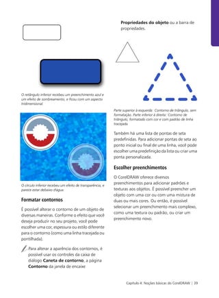 Capítulo 4: Noções básicas do CorelDRAW | 39
O retângulo inferior recebeu um preenchimento azul e
um efeito de sombreamento, e ficou com um aspecto
tridimensional.
O círculo inferior recebeu um efeito de transparência, e
parece estar debaixo d'água.
Formatar contornos
É possível alterar o contorno de um objeto de
diversas maneiras. Conforme o efeito que você
deseja produzir no seu projeto, você pode
escolher uma cor, espessura ou estilo diferente
para o contorno (como uma linha tracejada ou
pontilhada).
Para alterar a aparência dos contornos, é
possível usar os controles da caixa de
diálogo Caneta de contorno, a página
Contorno da janela de encaixe
Propriedades do objeto ou a barra de
propriedades.
Parte superior à esquerda: Contorno de triângulo, sem
formatação. Parte inferior à direita: Contorno de
triângulo, formatado com cor e com padrão de linha
tracejada.
Também há uma lista de pontas de seta
predefinidas. Para adicionar pontas de seta ao
ponto inicial ou final de uma linha, você pode
escolher uma predefinição da lista ou criar uma
ponta personalizada.
Escolher preenchimentos
O CorelDRAW oferece diversos
preenchimentos para adicionar padrões e
texturas aos objetos. É possível preencher um
objeto com uma cor ou com uma mistura de
duas ou mais cores. Ou então, é possível
selecionar um preenchimento mais complexo,
como uma textura ou padrão, ou criar um
preenchimento novo.
 