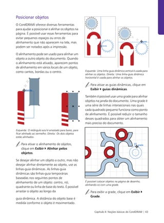 Capítulo 4: Noções básicas do CorelDRAW | 43
Posicionar objetos
O CorelDRAW oferece diversas ferramentas
para ajudar a posicionar e alinhar os objetos na
página. É possível usar essas ferramentas para
evitar pequenos espaços ou erros de
alinhamento que não aparecem na tela, mas
podem ser notados após a impressão.
O alinhamento pode ser usado para alinhar um
objeto a outro objeto do documento. Quando
o alinhamento está ativado, aparecem pontos
de alinhamento em vários locais de um objeto,
como cantos, bordas ou o centro.
Esquerda: O retângulo azul é arrastado para baixo, para
ficar alinhado ao vermelho. Direita: Os dois objetos
estão alinhados.
Para ativar o alinhamento de objetos,
clique em Exibir Alinhar pelos
objetos.
Se desejar alinhar um objeto a outro, mas não
desejar alinhar diretamente ao objeto, use as
linhas-guia dinâmicas. As linhas-guia
dinâmicas são linhas-guia temporárias
baseadas nos seguintes pontos de
alinhamento de um objeto: centro, nó,
quadrante ou linha de base do texto. É possível
arrastar o objeto ao longo da
guia dinâmica. A distância do objeto base é
medida conforme o objeto é movimentado.
Esquerda: Uma linha-guia dinâmica vertical é usada para
alinhar os objetos. Direita: Uma linha-guia dinâmica
horizontal é usada para alinhar os objetos.
Para ativar as guias dinâmicas, clique em
Exibir guias dinâmicas.
Também é possível usar uma grade para alinhar
objetos na janela do documento. Uma grade é
uma série de linhas intersecionais nas quais
cada quadrado pequeno funciona como ponto
de alinhamento. É possível reduzir o tamanho
desses quadrados para obter um alinhamento
mais preciso do documento.
É possível colocar objetos na página de desenho,
alinhando-os com uma grade.
Para exibir a grade, clique em Exibir
Grade.
 