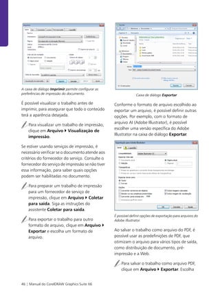 46 | Manual do CorelDRAW Graphics Suite X6
A caixa de diálogo Imprimir permite configurar as
preferências de impressão do documento.
É possível visualizar o trabalho antes de
imprimir, para assegurar que todo o conteúdo
terá a aparência desejada.
Para visualizar um trabalho de impressão,
clique em Arquivo Visualização de
impressão.
Se estiver usando serviços de impressão, é
necessário verificar se o documento atende aos
critérios do fornecedor do serviço. Consulte o
fornecedor do serviço de impressão se não tiver
essa informação, para saber quais opções
podem ser habilitadas no documento.
Para preparar um trabalho de impressão
para um fornecedor de serviço de
impressão, clique em Arquivo Coletar
para saída. Siga as instruções do
assistente Coletar para saída.
Para exportar o trabalho para outro
formato de arquivo, clique em Arquivo
Exportar e escolha um formato de
arquivo.
Caixa de diálogo Exportar
Conforme o formato de arquivo escolhido ao
exportar um arquivo, é possível definir outras
opções. Por exemplo, com o formato de
arquivo AI (Adobe Illustrator), é possível
escolher uma versão específica do Adobe
Illustrator na caixa de diálogo Exportar.
É possível definir opções de exportação para arquivos do
Adobe Illustrator.
Ao salvar o trabalho como arquivo do PDF, é
possível usar as predefinições de PDF, que
otimizam o arquivo para vários tipos de saída,
como distribuição de documento, pré-
impressão e a Web.
Para salvar o trabalho como arquivo PDF,
clique em Arquivo Exportar. Escolha
 