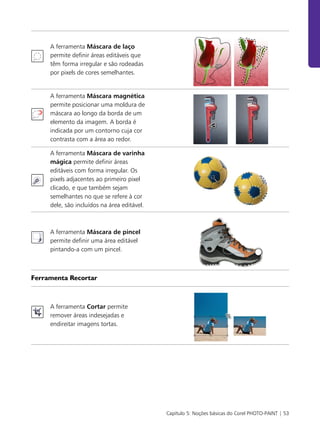 Capítulo 5: Noções básicas do Corel PHOTO-PAINT | 53
A ferramenta Máscara de laço
permite definir áreas editáveis que
têm forma irregular e são rodeadas
por pixels de cores semelhantes.
A ferramenta Máscara magnética
permite posicionar uma moldura de
máscara ao longo da borda de um
elemento da imagem. A borda é
indicada por um contorno cuja cor
contrasta com a área ao redor.
A ferramenta Máscara de varinha
mágica permite definir áreas
editáveis com forma irregular. Os
pixels adjacentes ao primeiro pixel
clicado, e que também sejam
semelhantes no que se refere à cor
dele, são incluídos na área editável.
A ferramenta Máscara de pincel
permite definir uma área editável
pintando-a com um pincel.
Ferramenta Recortar
A ferramenta Cortar permite
remover áreas indesejadas e
endireitar imagens tortas.
 