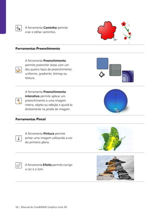 56 | Manual do CorelDRAW Graphics Suite X6
A ferramenta Caminho permite
criar e editar caminhos.
Ferramentas Preenchimento
A ferramenta Preenchimento
permite preencher áreas com um
dos quatro tipos de preenchimento:
uniforme, gradiente, bitmap ou
textura.
A ferramenta Preenchimento
interativo permite aplicar um
preenchimento a uma imagem
inteira, objeto ou seleção e ajustá-lo
diretamente na janela de imagem.
Ferramentas Pincel
A ferramenta Pintura permite
pintar uma imagem utilizando a cor
do primeiro plano.
A ferramenta Efeito permite corrigir
a cor e o tom.
 