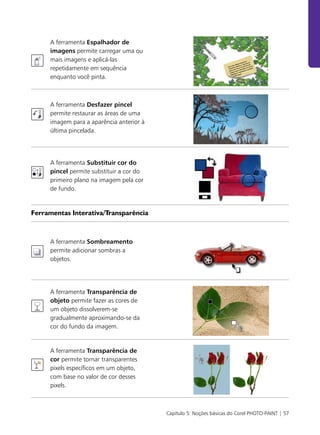 Capítulo 5: Noções básicas do Corel PHOTO-PAINT | 57
A ferramenta Espalhador de
imagens permite carregar uma ou
mais imagens e aplicá-las
repetidamente em sequência
enquanto você pinta.
A ferramenta Desfazer pincel
permite restaurar as áreas de uma
imagem para a aparência anterior à
última pincelada.
A ferramenta Substituir cor do
pincel permite substituir a cor do
primeiro plano na imagem pela cor
de fundo.
Ferramentas Interativa/Transparência
A ferramenta Sombreamento
permite adicionar sombras a
objetos.
A ferramenta Transparência de
objeto permite fazer as cores de
um objeto dissolverem-se
gradualmente aproximando-se da
cor do fundo da imagem.
A ferramenta Transparência de
cor permite tornar transparentes
pixels específicos em um objeto,
com base no valor de cor desses
pixels.
 