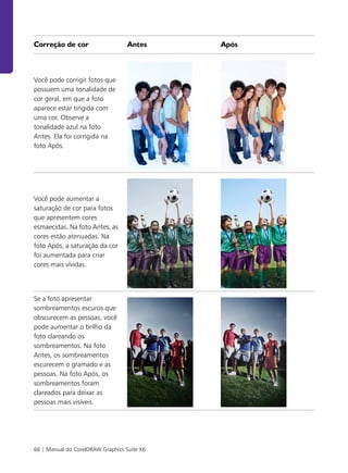 66 | Manual do CorelDRAW Graphics Suite X6
Correção de cor Antes Após
Você pode corrigir fotos que
possuem uma tonalidade de
cor geral, em que a foto
aparece estar tingida com
uma cor. Observe a
tonalidade azul na foto
Antes. Ela foi corrigida na
foto Após.
Você pode aumentar a
saturação de cor para fotos
que apresentem cores
esmaecidas. Na foto Antes, as
cores estão atenuadas. Na
foto Após, a saturação da cor
foi aumentada para criar
cores mais vívidas.
Se a foto apresentar
sombreamentos escuros que
obscurecem as pessoas, você
pode aumentar o brilho da
foto clareando os
sombreamentos. Na foto
Antes, os sombreamentos
escurecem o gramado e as
pessoas. Na foto Após, os
sombreamentos foram
clareados para deixar as
pessoas mais visíveis.
 