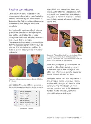 Capítulo 5: Noções básicas do Corel PHOTO-PAINT | 67
Trabalhar com máscaras
Utiliza-se uma máscara na edição de uma
imagem para isolar uma área específica (a área
editável) sem afetar a parte remanescente (a
área protegida). As áreas editáveis são algumas
vezes chamadas de "seleções" em outros
aplicativos.
Você pode exibir a sobreposição de máscara
que aparece apenas sobre áreas protegidas,
para facilitar a distinção entre as áreas
protegidas e as editáveis. A borda que separa a
área editável da área protegida
correspondente é indicada por um sublinhado
de linhas tracejadas denominado moldura de
máscara. Só é possível exibir a moldura de
máscara quando a sobreposição de máscara
está oculta.
Esquerda: Sobreposição de máscara. Direita: Moldura
de máscara.
Você pode definir áreas editáveis utilizando as
ferramentas Máscara na caixa de ferramentas.
Ferramentas Máscara
Após definir uma área editável, talvez você
deseje ajustar a forma e a posição dela. Para
subtrair de uma área editável ou adicionar a
ela, acesse os modos de máscara na barra de
propriedades quando a ferramenta Máscara
estiver ativa.
Esquerda: A área editável inclui uma parte da asa. Meio:
A parte remanescente da asa é adicionada à área
editável, juntamente com algum fundo azul. Direita: O
fundo azul é removido da área editável.
Além disso, você pode ajustar as bordas de
uma área editável para que ela se misture
suavemente com as áreas protegidas. Para
obter mais informações, consulte “Ajustar as
bordas de áreas editáveis” na Ajuda.
Você pode inverter uma máscara para que a
área protegida passe a ser editável e a área
editável fique protegida. Por exemplo, para
editar uma foto definida com um fundo
simples, o método mais fácil é selecionar o
fundo e inverter a máscara, conforme
mostrado na ilustração a seguir.
 