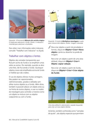 68 | Manual do CorelDRAW Graphics Suite X6
Esquerda: A ferramenta Máscara de varinha mágica
é usada para selecionar o fundo. Direita: A máscara é
invertida para selecionar a borboleta.
Para obter mais informações sobre máscaras,
consulte “Trabalhar com máscaras” na Ajuda.
Trabalhar com objetos e lentes
Objetos são camadas transparentes que
flutuam acima do fundo e se empilham umas
sobre as outras. Por exemplo, quando se abre
uma foto, ela fica sendo o fundo. Quaisquer
objetos novos são empilhados acima do fundo
à medida que são criados.
O uso de objetos oferece muitas vantagens.
Eles podem ser reposicionados,
redimensionados, girados e editados sem
afetar outros objetos ou o fundo. Além disso,
também é possível colocar um objeto atrás ou
na frente de outros objetos, e usar os modos
de mesclagem para controlar a maneira como
um objeto se mistura com os objetos
subjacentes ou com o fundo.
Esquerda: O modo de Multiplicar mesclagem é usado
para misturar dois objetos. Direita: Imagem misturada.
Para criar objetos a partir de pinceladas e
formas, clique em Objeto Criar Novo
objeto e pinte ou desenhe na janela de
imagem.
Para criar um objeto a partir de uma área
editável, clique em Objeto Criar
Objeto: copiar seleção.
Para criar um objeto a partir do fundo,
clique em Objeto Criar Criar objeto
do fundo.
Uma área editável é selecionada e copiada (esquerda)
para criar um novo objeto (direita).
As lentes, também conhecidas como “camadas
de ajuste”, são objetos especiais que permitem
 