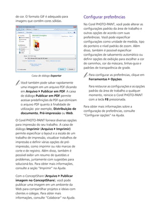 de cor. O formato GIF é adequado para
imagens que contêm cores sólidas.
Caixa de diálogo Exportar
Você também pode salvar rapidamente
uma imagem em um arquivo PDF clicando
em Arquivo Publicar em PDF. A caixa
de diálogo Publicar em PDF permite
acessar predefinições de PDF que otimizam
o arquivo PDF quanto à finalidade de
utilização: por exemplo, Distribuição de
documento, Pré-impressão ou Web.
O Corel PHOTO-PAINT fornece diversas opções
para impressão do seu trabalho. A caixa de
diálogo Imprimir (Arquivo Imprimir)
permite especificar o layout e a escala de um
trabalho de impressão, visualizar trabalhos de
impressão e definir várias opções de pré-
impressão, como imprimir ou não marcas de
corte e de registro. Além disso, também é
possível exibir um resumo de questões e
problemas, juntamente com sugestões para
solucioná-los. Para obter mais informações,
consulte a seção “Imprimir” na Ajuda.
Com o ConceptShare (Arquivo Publicar
imagem no ConceptShare), você pode
publicar uma imagem em um ambiente da
Web para compartilhar projetos e ideias com
clientes e colegas. Para obter mais
informações, consulte “Colaborar” na Ajuda.
Configurar preferências
No Corel PHOTO-PAINT, você pode alterar as
configurações padrão da área de trabalho e
outras opções de acordo com suas
preferências. Você pode especificar
configurações como unidade de medida, tipo
de ponteiro e nível padrão de zoom. Além
disso, também é possível especificar
configurações de salvamento automático ou
definir opções de exibição para escolher a cor
de caminhos, cor da máscara, linhas-guia e
padrões de transparência de grade.
Para configurar as preferências, clique em
Ferramentas Opções.
Para restaurar as configurações e as opções
padrão da área de trabalho a qualquer
momento, reinicie o Corel PHOTO-PAINT
com a tecla F8 pressionada.
Para obter mais informações sobre a
configuração de preferências, consulte
“Configurar opções” na Ajuda.
 