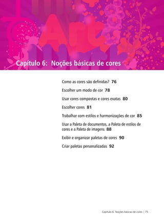 Capítulo 6: Noções básicas de cores | 75
Capítulo 6: Noções básicas de cores
Como as cores são definidas? 76
Escolher um modo de cor 78
Usar cores compostas e cores exatas 80
Escolher cores 81
Trabalhar com estilos e harmonizações de cor 85
Usar a Paleta de documentos, a Paleta de estilos de
cores e a Paleta de imagens 88
Exibir e organizar paletas de cores 90
Criar paletas personalizadas 92
 