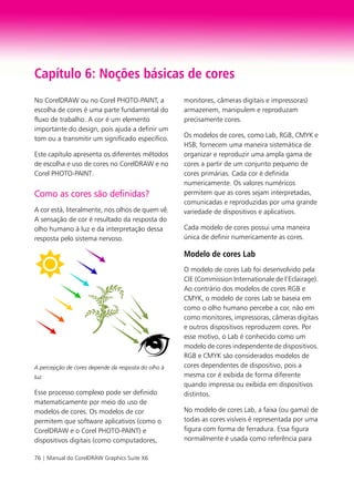 76 | Manual do CorelDRAW Graphics Suite X6
Capítulo 6: Noções básicas de cores
No CorelDRAW ou no Corel PHOTO-PAINT, a
escolha de cores é uma parte fundamental do
fluxo de trabalho. A cor é um elemento
importante do design, pois ajuda a definir um
tom ou a transmitir um significado específico.
Este capítulo apresenta os diferentes métodos
de escolha e uso de cores no CorelDRAW e no
Corel PHOTO-PAINT.
Como as cores são definidas?
A cor está, literalmente, nos olhos de quem vê.
A sensação de cor é resultado da resposta do
olho humano à luz e da interpretação dessa
resposta pelo sistema nervoso.
A percepção de cores depende da resposta do olho à
luz.
Esse processo complexo pode ser definido
matematicamente por meio do uso de
modelos de cores. Os modelos de cor
permitem que software aplicativos (como o
CorelDRAW e o Corel PHOTO-PAINT) e
dispositivos digitais (como computadores,
monitores, câmeras digitais e impressoras)
armazenem, manipulem e reproduzam
precisamente cores.
Os modelos de cores, como Lab, RGB, CMYK e
HSB, fornecem uma maneira sistemática de
organizar e reproduzir uma ampla gama de
cores a partir de um conjunto pequeno de
cores primárias. Cada cor é definida
numericamente. Os valores numéricos
permitem que as cores sejam interpretadas,
comunicadas e reproduzidas por uma grande
variedade de dispositivos e aplicativos.
Cada modelo de cores possui uma maneira
única de definir numericamente as cores.
Modelo de cores Lab
O modelo de cores Lab foi desenvolvido pela
CIE (Commission Internationale de l’Eclairage).
Ao contrário dos modelos de cores RGB e
CMYK, o modelo de cores Lab se baseia em
como o olho humano percebe a cor, não em
como monitores, impressoras, câmeras digitais
e outros dispositivos reproduzem cores. Por
esse motivo, o Lab é conhecido como um
modelo de cores independente de dispositivos.
RGB e CMYK são considerados modelos de
cores dependentes de dispositivo, pois a
mesma cor é exibida de forma diferente
quando impressa ou exibida em dispositivos
distintos.
No modelo de cores Lab, a faixa (ou gama) de
todas as cores visíveis é representada por uma
figura com forma de ferradura. Essa figura
normalmente é usada como referência para
 