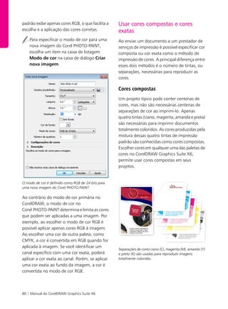 80 | Manual do CorelDRAW Graphics Suite X6
padrão exibe apenas cores RGB, o que facilita a
escolha e a aplicação das cores corretas.
Para especificar o modo de cor para uma
nova imagem do Corel PHOTO-PAINT,
escolha um item na caixa de listagem
Modo de cor na caixa de diálogo Criar
nova imagem.
O modo de cor é definido como RGB de 24 bits para
uma nova imagem do Corel PHOTO-PAINT.
Ao contrário do modo de cor primária no
CorelDRAW, o modo de cor no
Corel PHOTO-PAINT determina e limita as cores
que podem ser aplicadas a uma imagem. Por
exemplo, ao escolher o modo de cor RGB é
possível aplicar apenas cores RGB à imagem.
Ao escolher uma cor de outra paleta, como
CMYK, a cor é convertida em RGB quando for
aplicada à imagem. Se você identificar um
canal específico com uma cor exata, poderá
aplicar a cor exata ao canal. Porém, se aplicar
uma cor exata ao fundo da imagem, a cor é
convertida no modo de cor RGB.
Usar cores compostas e cores
exatas
Ao enviar um documento a um prestador de
serviços de impressão é possível especificar cor
composta ou cor exata como o método de
impressão de cores. A principal diferença entre
esses dois métodos é o número de tintas, ou
separações, necessárias para reproduzir as
cores.
Cores compostas
Um projeto típico pode conter centenas de
cores, mas não são necessárias centenas de
separações de cor ao imprimi-lo. Apenas
quatro tintas (ciano, magenta, amarela e preta)
são necessárias para imprimir documentos
totalmente coloridos. As cores produzidas pela
mistura dessas quatro tintas de impressão
padrão são conhecidas como cores compostas.
Escolher cores em qualquer uma das paletas de
cores no CorelDRAW Graphics Suite X6,
permite usar cores compostas em seus
projetos.
Separações de cores ciano (C), magenta (M), amarelo (Y)
e preto (K) são usadas para reproduzir imagens
totalmente coloridas.
 