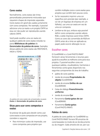 Capítulo 6: Noções básicas de cores | 81
Cores exatas
Normalmente, cores exatas são tintas
personalizadas previamente misturadas que
requerem chapas de impressão separadas.
Cores exatas em geral são usadas juntamente
com cores compostas. Por exemplo, é possível
adicionar uma cor exata a um projeto CMYK se
essa cor não puder ser reproduzida usando
valores CMYK.
Você pode escolher uma cor exata em
qualquer paleta de cores exatas incluída na
pasta Bibliotecas de paletas do
Gerenciador de paletas de cores. Exemplos
dessas paleta de cores exatas são PANTONE®,
HKS® e TOYO.
As paletas de cores exatas são armazenadas na pasta
Exata do Gerenciador de paletas de cores.
Dicas para usar cores compostas e
exatas
Se precisar de ajuda para decidir como usar
cores exatas e cores compostas em seu projeto,
considere o seguinte:
• Para minimizar custos de impressão, use
cores compostas para projetos que
contêm múltiplas cores e cores exatas para
projetos que contêm bem poucas cores.
• Se for necessário imprimir uma cor
específica com precisão (por exemplo, a
cor de um logotipo de empresa em um
folheto), use uma cor exata em vez de
uma cor composta.
• Lembre-se de que, embora seja possível
definir cores compostas usando valores
RGB, a saída impressa usará tintas CMYK.
Como as cores são convertidas de RGB em
CMYK antes de a tinta ser aplicada ao
papel, pode ocorrer alteração na cor.
Escolher cores
O CorelDRAW e o Corel PHOTO-PAINT
fornecem várias ferramentas e recursos para
ajudá-lo a escolher as melhores cores para seus
projetos. É possível escolher cores em
quaisquer paletas, visualizadores, harmonias e
ferramentas conta-gotas disponíveis nos
seguintes componentes da área de trabalho:
• paleta de cores padrão
• Janela de encaixe Propriedades do
objeto (CorelDRAW)
• Janela de encaixe Estilos de cor
(CorelDRAW)
• Caixa de diálogo Preenchimento
uniforme
• Janela de encaixe Cor
• Ferramenta Conta-gotas de cor
(CorelDRAW)
• Ferramenta Conta-gotas
(Corel PHOTO-PAINT)
Paletas de cores
A paleta de cores padrão no CorelDRAW ou
Corel PHOTO-PAINT fornece 99 amostras de
cores baseadas no modo de cor do documento
ou da imagem. Cada amostra de cor, por sua
 