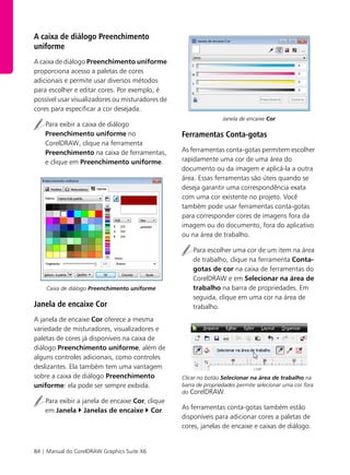 84 | Manual do CorelDRAW Graphics Suite X6
A caixa de diálogo Preenchimento
uniforme
A caixa de diálogo Preenchimento uniforme
proporciona acesso a paletas de cores
adicionais e permite usar diversos métodos
para escolher e editar cores. Por exemplo, é
possível usar visualizadores ou misturadores de
cores para especificar a cor desejada.
Para exibir a caixa de diálogo
Preenchimento uniforme no
CorelDRAW, clique na ferramenta
Preenchimento na caixa de ferramentas,
e clique em Preenchimento uniforme.
Caixa de diálogo Preenchimento uniforme
Janela de encaixe Cor
A janela de encaixe Cor oferece a mesma
variedade de misturadores, visualizadores e
paletas de cores já disponíveis na caixa de
diálogo Preenchimento uniforme, além de
alguns controles adicionais, como controles
deslizantes. Ela também tem uma vantagem
sobre a caixa de diálogo Preenchimento
uniforme: ela pode ser sempre exibida.
Para exibir a janela de encaixe Cor, clique
em Janela Janelas de encaixe Cor.
Janela de encaixe Cor
Ferramentas Conta-gotas
As ferramentas conta-gotas permitem escolher
rapidamente uma cor de uma área do
documento ou da imagem e aplicá-la a outra
área. Essas ferramentas são úteis quando se
deseja garantir uma correspondência exata
com uma cor existente no projeto. Você
também pode usar ferramentas conta-gotas
para corresponder cores de imagens fora da
imagem ou do documento, fora do aplicativo
ou na área de trabalho.
Para escolher uma cor de um item na área
de trabalho, clique na ferramenta Conta-
gotas de cor na caixa de ferramentas do
CorelDRAW e em Selecionar na área de
trabalho na barra de propriedades. Em
seguida, clique em uma cor na área de
trabalho.
Clicar no botão Selecionar na área de trabalho na
barra de propriedades permite selecionar uma cor fora
do CorelDRAW.
As ferramentas conta-gotas também estão
disponíveis para adicionar cores a paletas de
cores, janelas de encaixe e caixas de diálogo.
 