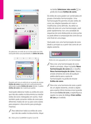 86 | Manual do CorelDRAW Graphics Suite X6
Ao selecionar um estilo de cor na lista estilos de cores,
você pode editar suas propriedades no Editor de cores.
Quando você cria um estilo de cor na janela de encaixe
Estilos de cores (esquerda) ele é automaticamente
adicionado à paleta Estilos de cores (direita). A paleta
Estilos de cores não é aberta por padrão.
Você pode selecionar todos os estilos de cores
que não são usados no documento ou mesclar
estilos de cores indesejados em outros. Você
também pode converter estilos de cores para
diferentes modos de cor ou para cores exatas
para preparar o documento para produção
impressa.
Para selecionar todos os estilos de cores
que não são usados no documento, clique
no botão Selecionar não usado na
janela de encaixe Estilos de cores.
Os estilos de cores podem ser combinados em
grupos chamados harmonizações. Uma
harmonização lhe permite vincular estilos de
cores nas relações baseadas em matiz e
modificá-las como definido. Ao editar os
estilos de cores em uma harmonização, você
pode rapidamente criar uma variedade de
esquemas de cores deslocando as cores juntas
ou pode alterar a composição das cores da sua
arte-final em uma etapa.
Você pode criar uma harmonização de cores
desde o princípio ou a partir das cores de um
objeto existente.
Estilos de cores agrupados em uma harmonização
Para criar uma harmonização de cores
desde o princípio, clique no botão Nova
harmonização de cores , e escolha
Nova harmonização de cores. Depois,
arraste amostras de cores de qualquer
paleta aberta para a pasta de
harmonizações na janela de encaixe
Estilos de cores.
Para criar uma harmonia de cores a partir
de um objeto existente, arraste o objeto
para a parte inferior da área cinza na janela
de encaixe Estilos de cores, e especifique as
opções na caixa de diálogo Criar estilos
de corque é exibida.
 