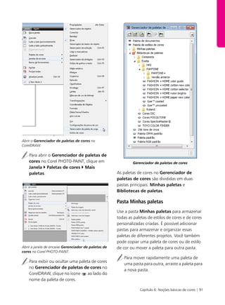 Capítulo 6: Noções básicas de cores | 91
Abrir o Gerenciador de paletas de cores no
CorelDRAW.
Para abrir o Gerenciador de paletas de
cores no Corel PHOTO-PAINT, clique em
Janela Paletas de cores Mais
paletas.
Abrir a janela de encaixe Gerenciador de paletas de
cores no Corel PHOTO-PAINT.
Para exibir ou ocultar uma paleta de cores
no Gerenciador de paletas de cores no
CorelDRAW, clique no ícone ao lado do
nome da paleta de cores.
Gerenciador de paletas de cores
As paletas de cores no Gerenciador de
paletas de cores são divididas em duas
pastas principais: Minhas paletas e
Bibliotecas de paletas.
Pasta Minhas paletas
Use a pasta Minhas paletas para armazenar
todas as paletas de estilos de cores e de cores
personalizadas criadas. É possível adicionar
pastas para armazenar e organizar essas
paletas de diferentes projetos. Você também
pode copiar uma paleta de cores ou de estilo
de cor ou mover a paleta para outra pasta.
Para mover rapidamente uma paleta de
uma pasta para outra, arraste a paleta para
a nova pasta.
 