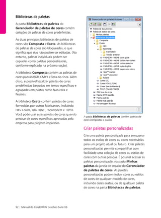92 | Manual do CorelDRAW Graphics Suite X6
Bibliotecas de paletas
A pasta Bibliotecas de paletas do
Gerenciador de paletas de cores contém
coleções de paletas de cores predefinidas.
As duas principais bibliotecas de paletas de
cores são Composta e Exata. As bibliotecas
de paletas de cores são bloqueadas, o que
significa que elas não podem ser editadas. (No
entanto, paletas individuais podem ser
copiadas como paletas personalizadas,
conforme explicado na próxima seção).
A biblioteca Composta contém as paletas de
cores padrão RGB, CMYK e Tons de cinza. Além
disso, é possível localizar paletas de cores
predefinidas baseadas em temas específicos e
agrupadas em pastas como Natureza e
Pessoas.
A biblioteca Exata contém paletas de cores
fornecidas por outros fabricantes, incluindo
HKS Colors, PANTONE, Focoltone® e TOYO.
Você pode usar essas paletas de cores quando
precisar de cores específicas aprovadas pela
empresa para projetos impressos.
A pasta Bibliotecas de paletas contém paletas de
cores compostas e exatas.
Criar paletas personalizadas
Crie uma paleta personalizada para armazenar
todos os estilos de cores ou cores necessárias
para um projeto atual ou futuro. Criar paletas
personalizadas permite compartilhar com
facilidade uma coleção de cores ou estilos de
cores com outras pessoas. É possível acessar as
paletas personalizadas na pasta Minhas
paletas da janela de encaixe do Gerenciador
de paletas de cores. As paletas
personalizadas podem incluir cores ou estilos
de cores de qualquer modelo de cores,
incluindo cores exatas, ou de qualquer paleta
de cores na pasta Bibliotecas de paletas.
 