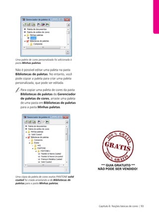 Capítulo 6: Noções básicas de cores | 93
Uma paleta de cores personalizada foi adicionada à
pasta Minhas paletas.
Não é possível editar uma paleta na pasta
Bibliotecas de paletas. No entanto, você
pode copiar a paleta para criar uma paleta
personalizada, que pode ser editada.
Para copiar uma paleta de cores da pasta
Bibliotecas de paletas do Gerenciador
de paletas de cores, arraste uma paleta
de uma pasta em Bibliotecas de paletas
para a pasta Minhas paletas.
Uma cópia da paleta de cores exatas PANTONE solid
coated foi criada arrastando-a de Bibliotecas de
paletas para a pasta Minhas paletas.
*** GUIA GRATUITO ***
NÃO PODE SER VENDIDO!
 
