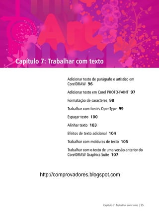 Capítulo 7: Trabalhar com texto | 95
Capítulo 7: Trabalhar com texto
Adicionar texto de parágrafo e artístico em
CorelDRAW 96
Adicionar texto em Corel PHOTO-PAINT 97
Formatação de caracteres 98
Trabalhar com fontes OpenType 99
Espaçar texto 100
Alinhar texto 103
Efeitos de texto adicional 104
Trabalhar com molduras de texto 105
Trabalhar com o texto de uma versão anterior do
CorelDRAW Graphics Suite 107
http://comprovadores.blogspot.com
 