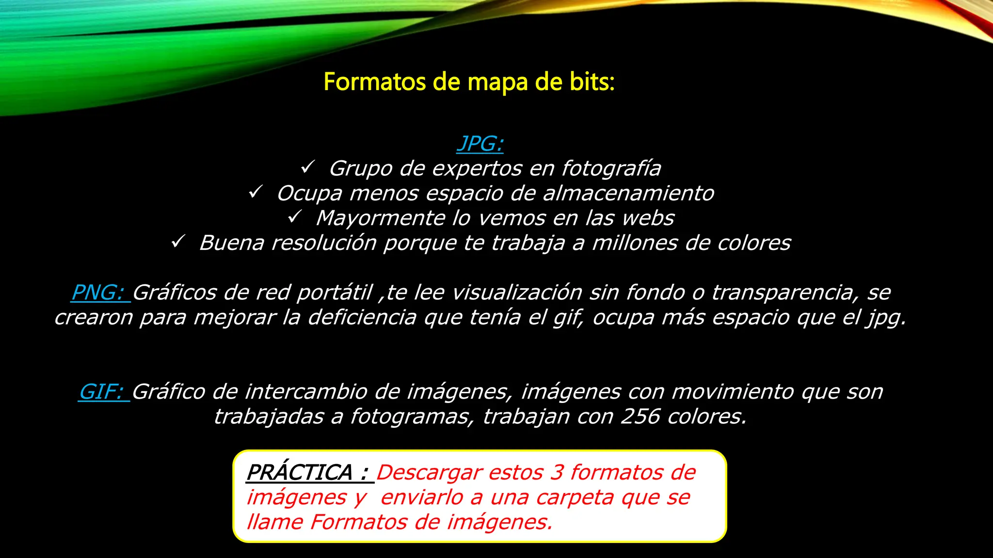 Formatos de mapa de bits:
JPG:
 Grupo de expertos en fotografía
 Ocupa menos espacio de almacenamiento
 Mayormente lo vemos en las webs
 Buena resolución porque te trabaja a millones de colores
PNG: Gráficos de red portátil ,te lee visualización sin fondo o transparencia, se
crearon para mejorar la deficiencia que tenía el gif, ocupa más espacio que el jpg.
GIF: Gráfico de intercambio de imágenes, imágenes con movimiento que son
trabajadas a fotogramas, trabajan con 256 colores.
PRÁCTICA : Descargar estos 3 formatos de
imágenes y enviarlo a una carpeta que se
llame Formatos de imágenes.
 
