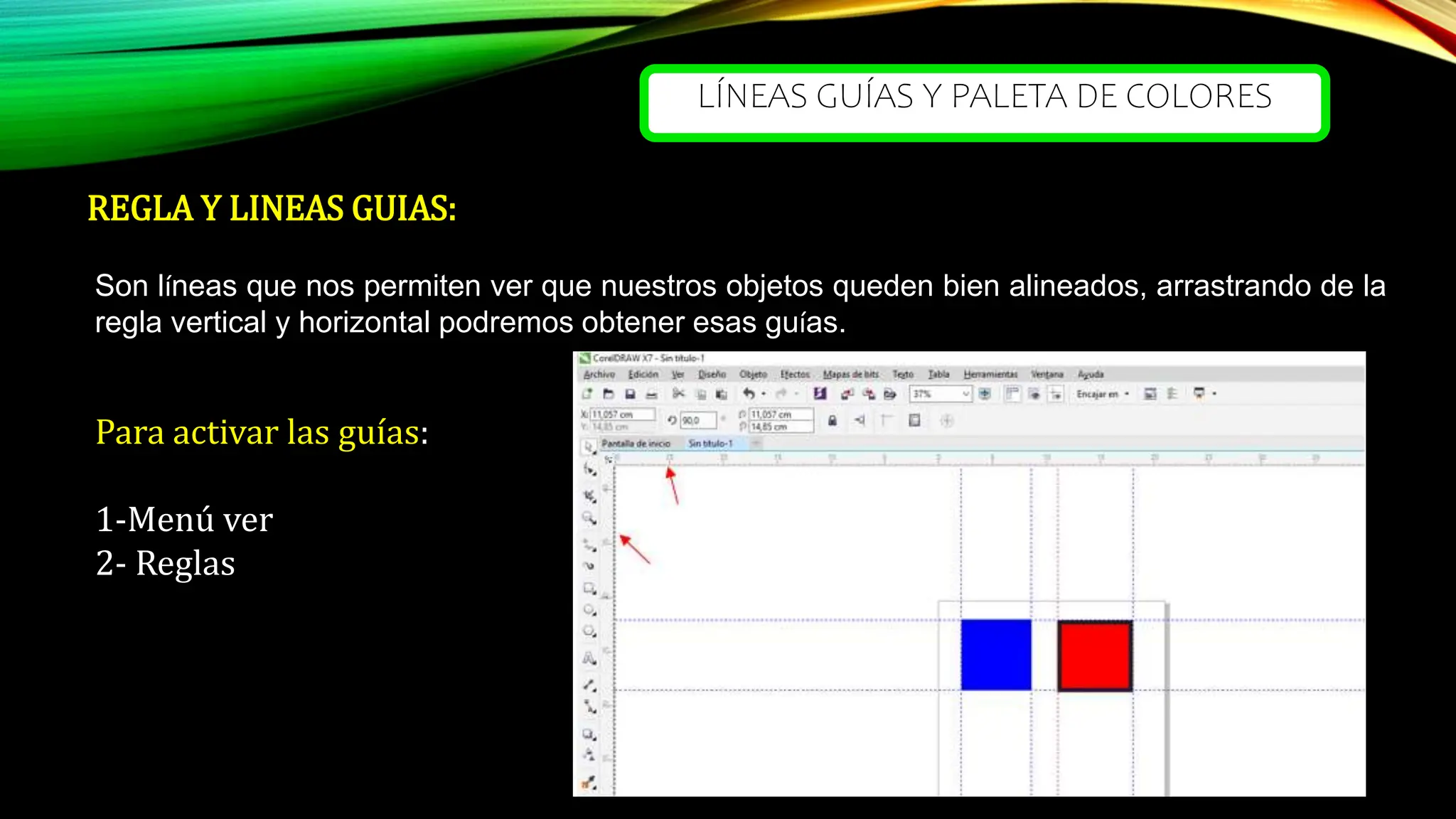 LÍNEAS GUÍAS Y PALETA DE COLORES
REGLA Y LINEAS GUIAS:
Son líneas que nos permiten ver que nuestros objetos queden bien alineados, arrastrando de la
regla vertical y horizontal podremos obtener esas guías.
Para activar las guías:
1-Menú ver
2- Reglas
 