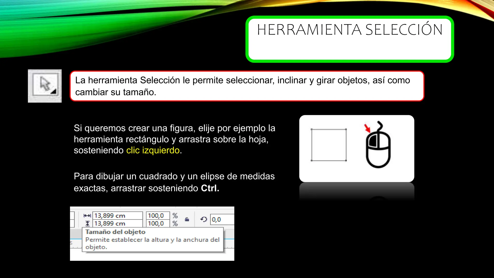 HERRAMIENTA SELECCIÓN
Si queremos crear una figura, elije por ejemplo la
herramienta rectángulo y arrastra sobre la hoja,
sosteniendo clic izquierdo. clic izquierdo
La herramienta Selección le permite seleccionar, inclinar y girar objetos, así como
cambiar su tamaño.
Para dibujar un cuadrado y un elipse de medidas
exactas, arrastrar sosteniendo Ctrl.
 