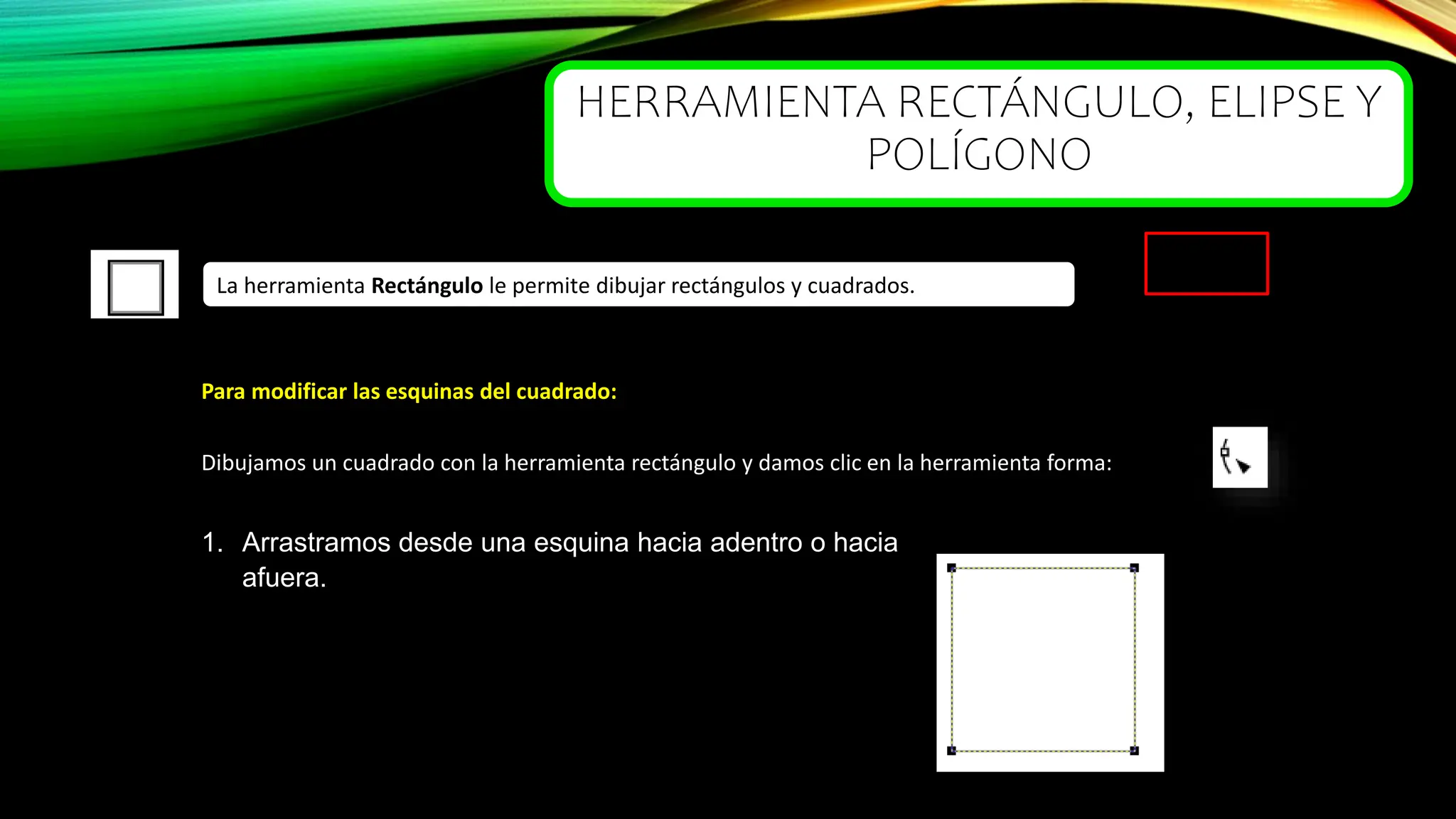 HERRAMIENTA RECTÁNGULO, ELIPSE Y
POLÍGONO
La herramienta Rectángulo le permite dibujar rectángulos y cuadrados.
Para modificar las esquinas del cuadrado:
Dibujamos un cuadrado con la herramienta rectángulo y damos clic en la herramienta forma:
1. Arrastramos desde una esquina hacia adentro o hacia
afuera.
 