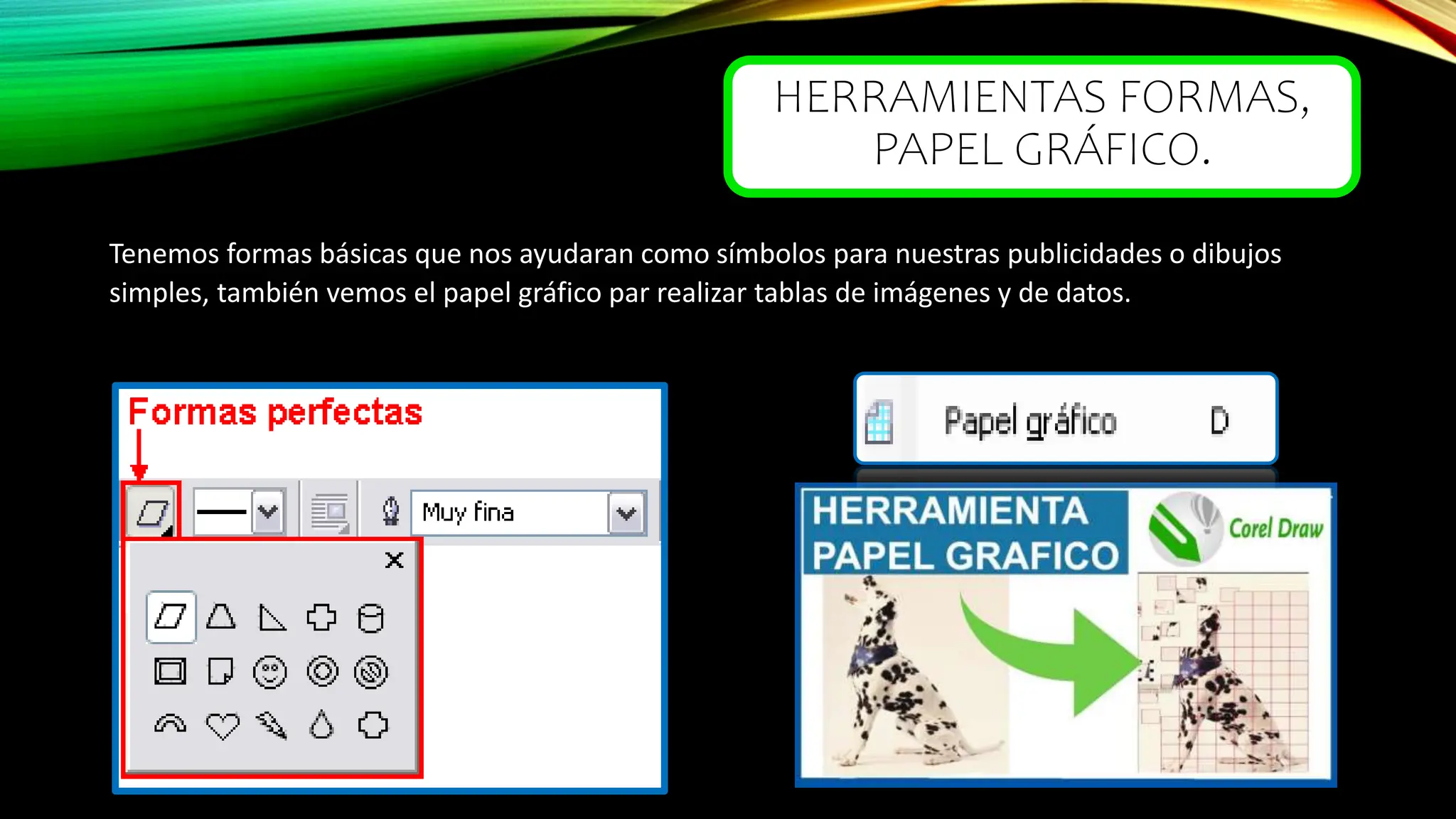 HERRAMIENTAS FORMAS,
PAPEL GRÁFICO.
Tenemos formas básicas que nos ayudaran como símbolos para nuestras publicidades o dibujos
simples, también vemos el papel gráfico par realizar tablas de imágenes y de datos.
 
