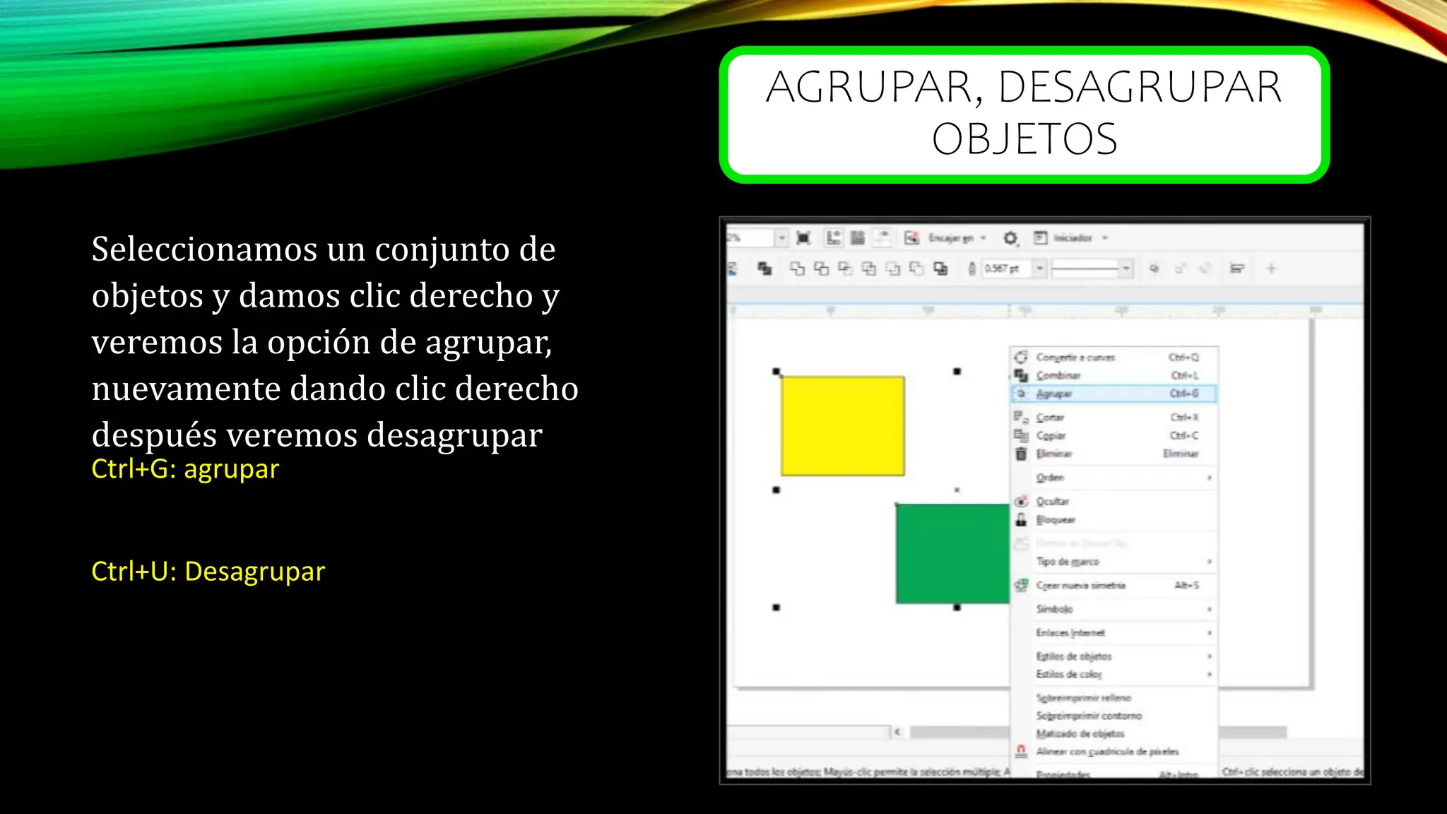 AGRUPAR, DESAGRUPAR
OBJETOS
Seleccionamos un conjunto de
objetos y damos clic derecho y
veremos la opción de agrupar,
nuevamente dando clic derecho
después veremos desagrupar
Ctrl+G: agrupar
Ctrl+U: Desagrupar
 