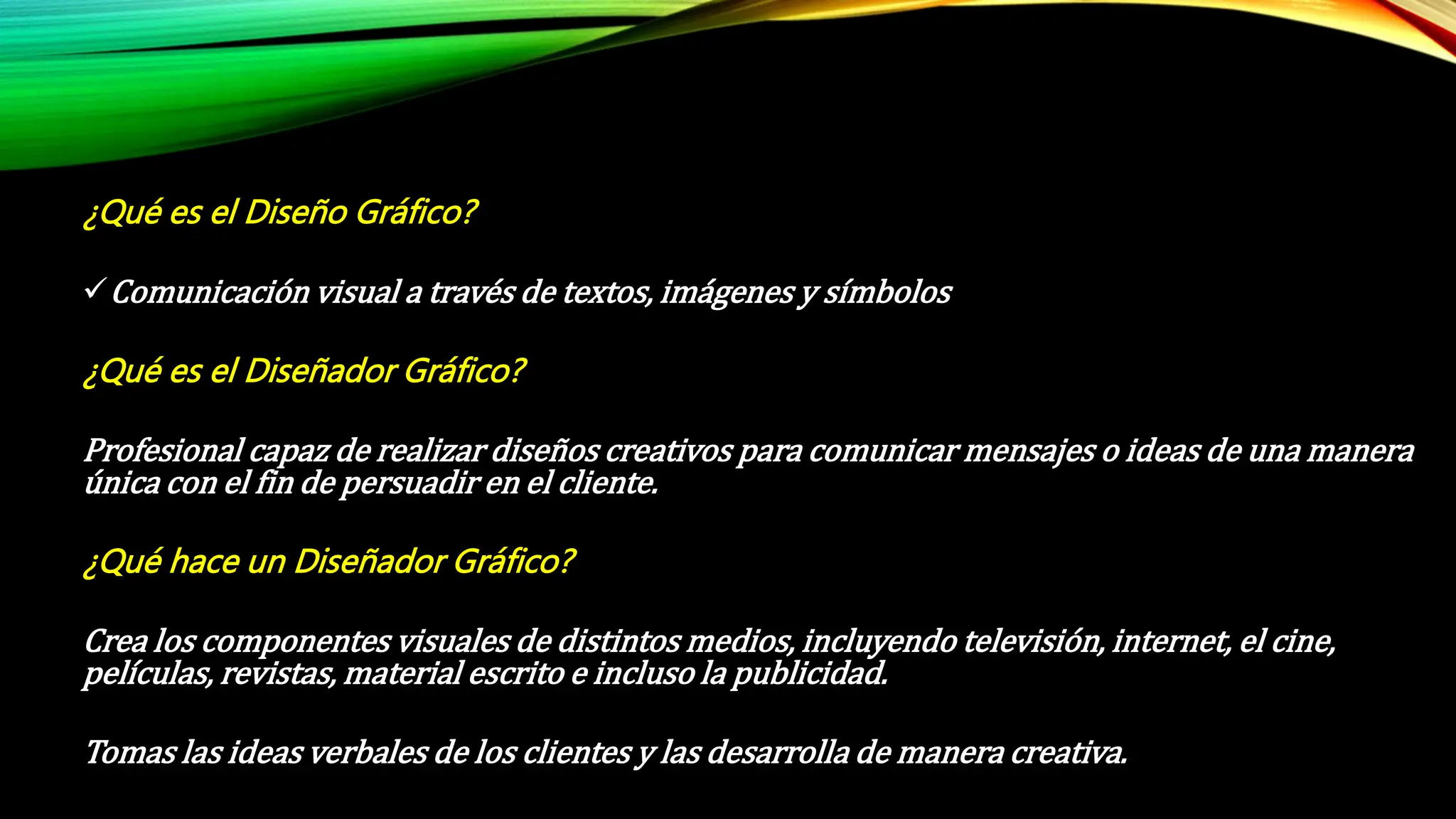 ¿Qué es el Diseño Gráfico?
Comunicación visual a través de textos, imágenes y símbolos
¿Qué es el Diseñador Gráfico?
Profesional capaz de realizar diseños creativos para comunicar mensajes o ideas de una manera
única con el fin de persuadir en el cliente.
¿Qué hace un Diseñador Gráfico?
Crea los componentes visuales de distintos medios, incluyendo televisión, internet, el cine,
películas, revistas, material escrito e incluso la publicidad.
Tomas las ideas verbales de los clientes y las desarrolla de manera creativa.
 