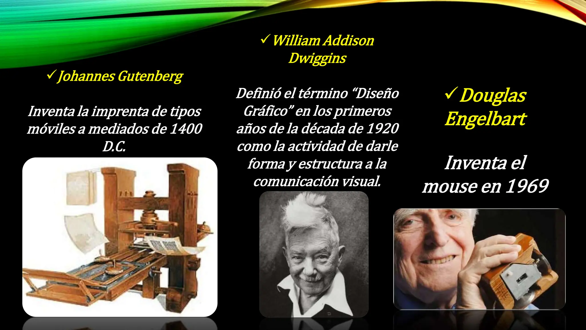 Johannes Gutenberg
Inventa la imprenta de tipos
móviles a mediados de 1400
D.C.
William Addison
Dwiggins
Definió el término “Diseño
Gráfico” en los primeros
años de la década de 1920
como la actividad de darle
forma y estructura a la
comunicación visual.
Douglas
Engelbart
Inventa el
mouse en 1969
 