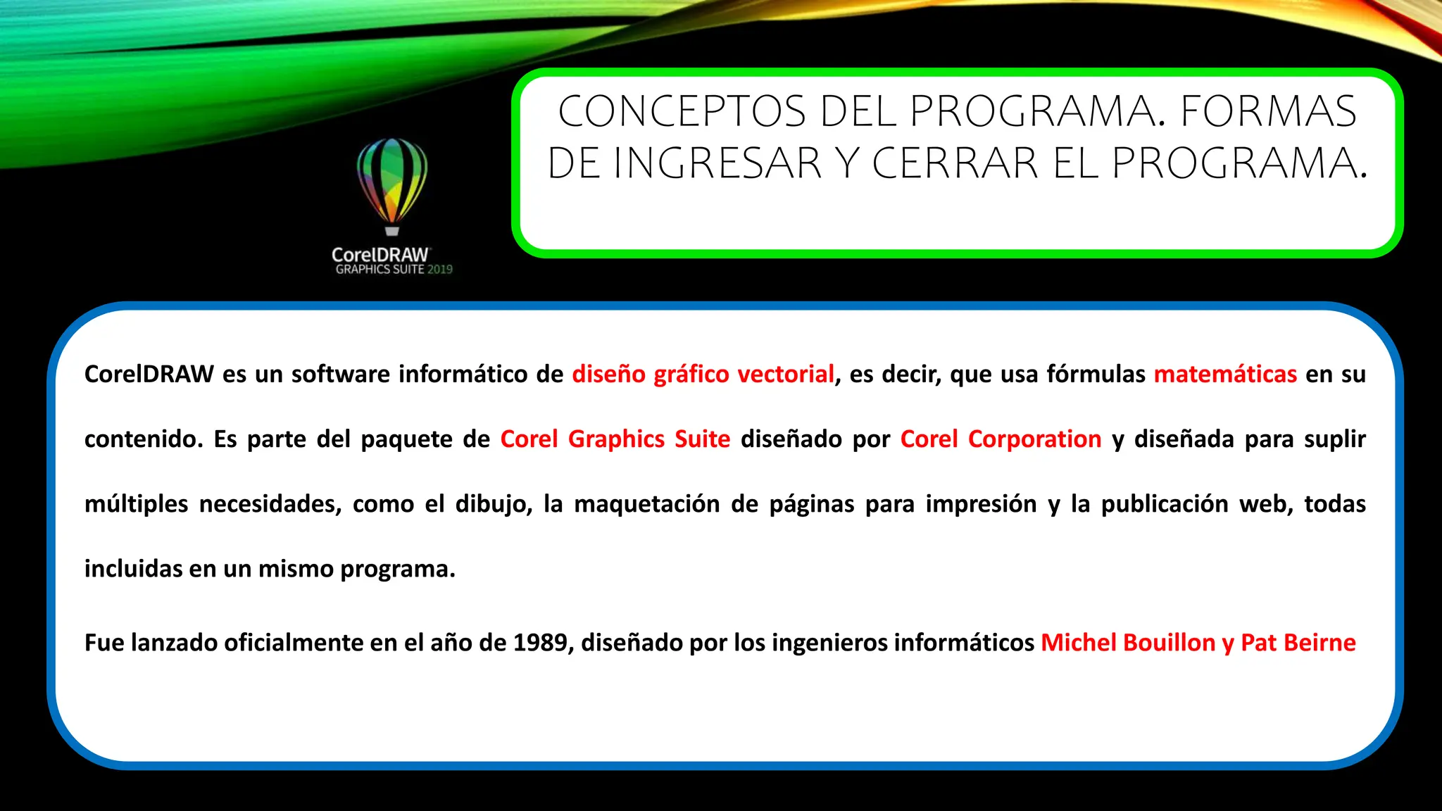 CONCEPTOS DEL PROGRAMA. FORMAS
DE INGRESAR Y CERRAR EL PROGRAMA.
CorelDRAW es un software informático de diseño gráfico vectorial, es decir, que usa fórmulas matemáticas en su
contenido. Es parte del paquete de Corel Graphics Suite diseñado por Corel Corporation y diseñada para suplir
múltiples necesidades, como el dibujo, la maquetación de páginas para impresión y la publicación web, todas
incluidas en un mismo programa.
Fue lanzado oficialmente en el año de 1989, diseñado por los ingenieros informáticos Michel Bouillon y Pat Beirne
 