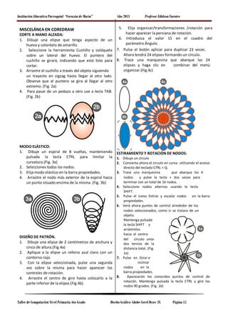 Institución Educativa Parroquial “Corazón de María” Año 2013 Profesor Edidson Fuentes
MISCELÁNEA EN COREDRAW
CORTE A MANO ALZADA:
1. Dibuje una elipse que tenga aspecto de un
huevo y coloréelo de amarillo.
2. Seleccione la herramienta Cuchillo y colóquela
sobre un lateral del huevo. El puntero del
cuchillo se girará, indicando que está listo para
cortar.
3. Arrastre el cuchillo a través del objeto siguiendo
un trayecto en zigzag hasta llegar al otro lado.
Observe que el puntero se gira al llegar al otro
extremo. (Fig. 2a)
4. Para pasar de un pedazo a otro use a tecla TAB.
(Fig. 2b)
MODO ELÁSTICO:
1. Dibuje un espiral de 8 vueltas, manteniendo
pulsada la tecla CTRL para limitar la
curvatura.(Fig. 3a)
2. Selecciones todos los nodos.
3. Elija modo elástico en la barra propiedades.
4. Arrastre el nodo más exterior de la espiral hacia
un punto situado encima de la misma. (Fig. 3b)
DISEÑO DE PATRÓN.
1. Dibuje una elipse de 2 centímetros de anchura y
cinco de altura.(Fig.4a)
2. Aplique a la elipse un relleno azul claro con un
contorno rojo.
3. Con la elipse seleccionada, pulse una segunda
vez sobre la misma para hacer aparecer los
controles de rotación.
4. Arrastre el centro de giro hasta colocarlo a la
parte inferior de la elipse.(Fig.4b)
5. Elija organizar/transformaciones /rotación para
hacer aparecer la persiana de rotación.
6. Introduzca el valor 15 en el cuadro del
parámetro Ángulo.
7. Pulse el botón aplicar para duplicar 23 veces.
Ahora tendrá 24 elipses formando un círculo.
8. Trace una marquesina que abarque las 24
elipses y haga clic en combinar del menú
organizar.(Fig.4c)
ESTIRAMIENTO Y ROTACIÓN DE NODOS:
1. Dibuje un círculo
2. Convierta ahora el círculo en curva utilizando el acceso
directo del teclado CTRL + Q.
3. Trace una marquesina que abarque los 4
nodos y pulse la tecla + dos veces para
terminar con un total de 16 nodos.
4. Seleccione nodos alternos usando la tecla
SHIFT.
5. Pulse el icono Estirar y escalar nodos en la barra
propiedades.
6. Verá ahora puntos de control alrededor de los
nodos seleccionados, como si se tratara de un
objeto.
Mantenga pulsada
la tecla SHIFT y
arrástrelos
hacia el centro
del círculo unos
dos tercios de la
distancia total. (Fig.
1a)
7. Pulse en Girar e
inclinar
nodos en la
barra propiedades.
8. Aparecerán los conocidos puntos de control de
rotación. Mantenga pulsada la tecla CTRL y gire los
nodos 90 grados. (Fig. 1b)
Taller de Computación Nivel Primaria: 6to Grado Diseño Gráfico Adobe Corel Draw 3X Página 15
 