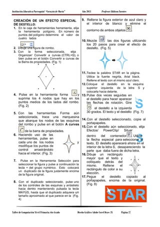 Institución Educativa Parroquial “Corazón de María” Año 2013 Profesor Edidson Fuentes
CREACIÓN DE UN EFECTO ESPECIAL
DE DESTELLO:
1. En la caja de herramientas herramienta, elija
la herramienta polígono. En número de
puntos del polígono determine el valor de
cuatro lados
.
2. Dibuje una figura de rombo.
3. Con la forma seleccionada, elija
Organizar/ Convertir a curvas (CTRL+Q), o
bien pulse en el botón Convertir a curvas de
la Barra de propiedades. (Fig. 1)
4. Pulse en la herramienta forma y
suprima los 4 nodos que hay en los
puntos medios de los lados del rombo.
(Fig. 2)
5. Con las herramientas Forma aún
seleccionada, trace una marquesina
que abarque los nodos de las esquinas
del rombo y pulse en el botón A curvas
de la barra de propiedades.
6. Haciendo uso de las
herramientas, pulse en
cada uno de los nodos y
modifique los puntos de
control arrastrándolo
hacia el interior. (Fig. 3)
7. Pulse en la Herramienta Selección para
seleccionar la figura y pulse a continuación la
tecla + del grupo numérico. Esto colocará
un duplicado de la figura justamente encima
de la figura original.
8. Con el duplicado seleccionado, pulse uno
de los controles de las esquinas y arrástrelo
hacia dentro manteniendo pulsada la tecla
MAYÚS, hasta que el duplicado adquiera un
tamaño aproximado al que parece en la (Fig.
4)
9. Rellene la figura exterior de azul claro y
el interior de blanco y elimine el
contorno de ambos objetos .
10. Mezcle las dos figuras utilizando
los 20 pasos para crear el efecto de
destello. (Fig. 5)
11.Teclee la palabra STAR en la página.
Utilice la fuente negrita, Arial black.
Rellene el texto con el mismo azul claro.
12.Coloque el destello en la esquina
superior izquierda de la letra S y
colocarla hacia delante.
13.Pulse dos veces seguidas en
el destello para hacer aparecer
las flechas de rotación. Gire
el destello a la izquierda
30 grados. El texto y el destello (Fig. 7)
14. Con el destello seleccionado, copie al
portapapeles.
15.Con el destello aún seleccionado, elija
Efectos/ PowerClip/ Situar
dentro del contenedor . Utilice
la flecha especial para seleccionar el
texto. El destello aparecerá ahora en el
interior de la letra S, desapareciendo la
parte que daba fuera de dicha letra.
16. Dibuje un rectángulo
mayor que el texto y
colóquelo detrás del
mismo. Rellene el
rectángulo de color a su
elección.
17.Pegue el destello copiado al
portapapeles, encima de la original.
(Fig. 8)
Taller de Computación Nivel Primaria: 6to Grado Diseño Gráfico Adobe Corel Draw 3X Página 27
 