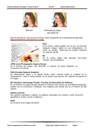 Institución Educativa Parroquial “Corazón de María” Año 2013 Profesor Edidson Fuentes
Bella.cdr Autocopia_de_seguri
dad_Bella.cdr
Esto te permitirá en caso de que lo borres, poder recuperarlo en la Autocopia de seguridad.
Algunos términos para tener en cuenta:
Pixel
Es la menor unidad posible con la que se compone
cualquier imagen digital en una computadora. El
plural es píxeles. Cada píxel se codifica mediante
un conjunto de bits.
Bit
Es la unidad digital más pequeña que puede
manejar una computadora.
JPEG (Joint Photographic Experts Group)
Es el formato de imagen más difundido, la mayoría de estas imágenes se
encuentran en Internet.
PNG (Portable Network Graphics)
Es relativamente ligero y no pierde nitidez, estos archivos tienen la cualidad de la
transparencia, o sea un fondo invisible. Es un archivo que permite 16,7 millones de colores en
la imagen.
GIF (Graphics Interchange Format - Formato de Intercambio de Gráficos)
Es un formato muy ligero de gran difusión en Internet. Este archivo es de imágenes pequeñas,
pueden ser en movimiento o estáticas. Las imágenes que admite son de un máximo de 256
colores.
Gráfico vectorial
Son gráficos orientados a objetos, los gráficos vectoriales son creados a partir de puntos
geométricos, líneas, curvas o polígonos.
Nodo
Es un punto en la imagen de diseño.
Taller de Computación Nivel Primaria: 6to Grado Diseño Gráfico Adobe Corel Draw 3X Página 8
 