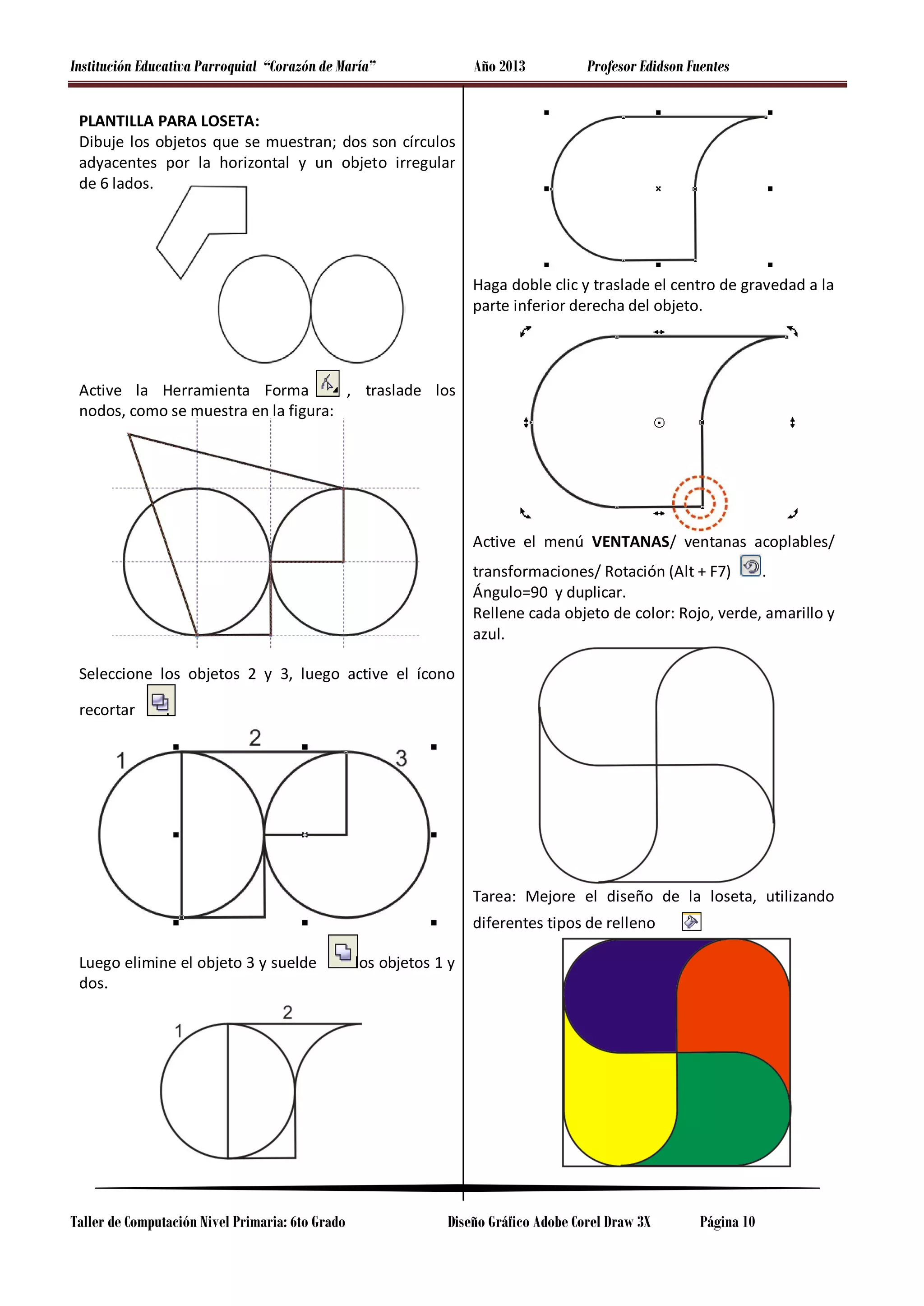 Institución Educativa Parroquial “Corazón de María”

Año 2013

Profesor Edidson Fuentes

PLANTILLA PARA LOSETA:
Dibuje los objetos que se muestran; dos son círculos
adyacentes por la horizontal y un objeto irregular
de 6 lados.

Haga doble clic y traslade el centro de gravedad a la
parte inferior derecha del objeto.

Active la Herramienta Forma
, traslade los
nodos, como se muestra en la figura:

Active el menú VENTANAS/ ventanas acoplables/
transformaciones/ Rotación (Alt + F7)
.
Ángulo=90 y duplicar.
Rellene cada objeto de color: Rojo, verde, amarillo y
azul.
Seleccione los objetos 2 y 3, luego active el ícono
recortar

.

Tarea: Mejore el diseño de la loseta, utilizando
diferentes tipos de relleno
Luego elimine el objeto 3 y suelde
dos.

Taller de Computación Nivel Primaria: 6to Grado

los objetos 1 y

Diseño Gráfico Adobe Corel Draw 3X

Página 10

 