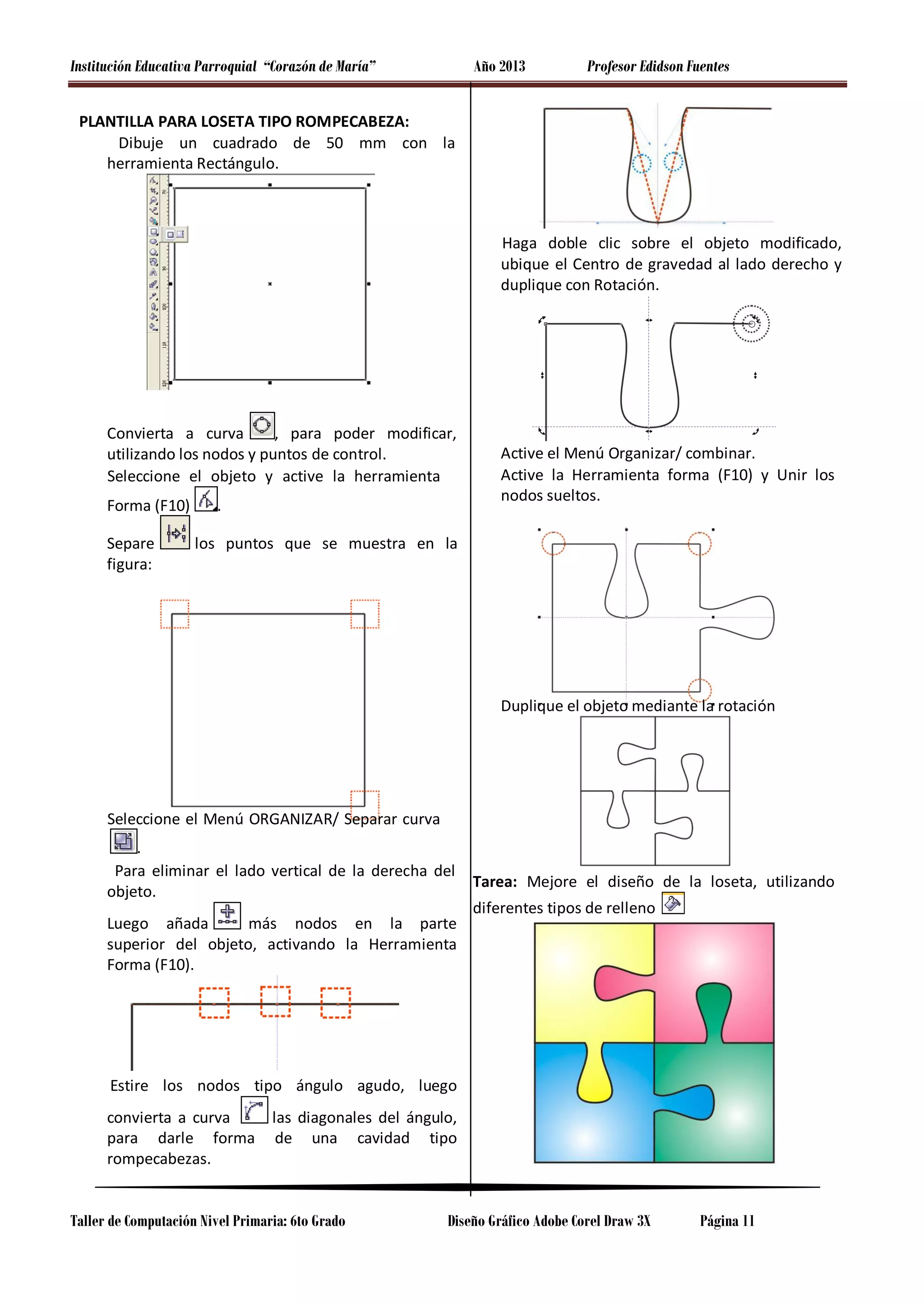 Institución Educativa Parroquial “Corazón de María”

Año 2013

Profesor Edidson Fuentes

PLANTILLA PARA LOSETA TIPO ROMPECABEZA:
Dibuje un cuadrado de 50 mm con la
herramienta Rectángulo.

Haga doble clic sobre el objeto modificado,
ubique el Centro de gravedad al lado derecho y
duplique con Rotación.

Convierta a curva
, para poder modificar,
utilizando los nodos y puntos de control.
Seleccione el objeto y active la herramienta
Forma (F10)
Separe
figura:

.

Active el Menú Organizar/ combinar.
Active la Herramienta forma (F10) y Unir los
nodos sueltos.

los puntos que se muestra en la

Duplique el objeto mediante la rotación

Seleccione el Menú ORGANIZAR/ Separar curva
.
Para eliminar el lado vertical de la derecha del
objeto.
más nodos en la parte
Luego añada
superior del objeto, activando la Herramienta
Forma (F10).

Tarea: Mejore el diseño de la loseta, utilizando
diferentes tipos de relleno

Estire los nodos tipo ángulo agudo, luego
convierta a curva
para darle forma
rompecabezas.

las diagonales del ángulo,
de una cavidad tipo

Taller de Computación Nivel Primaria: 6to Grado

Diseño Gráfico Adobe Corel Draw 3X

Página 11

 
