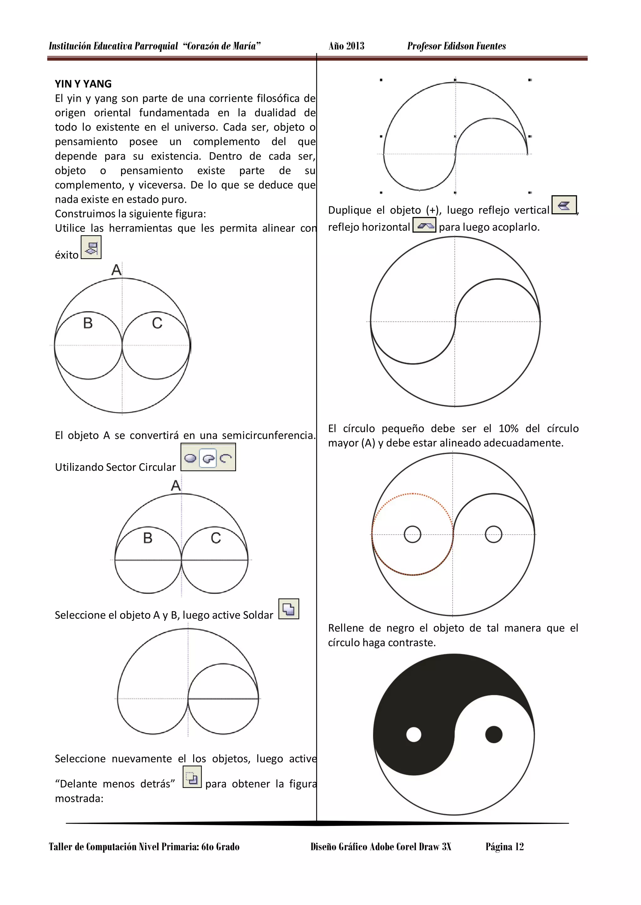 Institución Educativa Parroquial “Corazón de María”

Año 2013

Profesor Edidson Fuentes

YIN Y YANG
El yin y yang son parte de una corriente filosófica de
origen oriental fundamentada en la dualidad de
todo lo existente en el universo. Cada ser, objeto o
pensamiento posee un complemento del que
depende para su existencia. Dentro de cada ser,
objeto o pensamiento existe parte de su
complemento, y viceversa. De lo que se deduce que
nada existe en estado puro.
Duplique el objeto (+), luego reflejo vertical
Construimos la siguiente figura:
para luego acoplarlo.
Utilice las herramientas que les permita alinear con reflejo horizontal

,

éxito

El objeto A se convertirá en una semicircunferencia.

El círculo pequeño debe ser el 10% del círculo
mayor (A) y debe estar alineado adecuadamente.

Utilizando Sector Circular

Seleccione el objeto A y B, luego active Soldar

Rellene de negro el objeto de tal manera que el
círculo haga contraste.

Seleccione nuevamente el los objetos, luego active
“Delante menos detrás”
mostrada:

para obtener la figura

Taller de Computación Nivel Primaria: 6to Grado

Diseño Gráfico Adobe Corel Draw 3X

Página 12

 