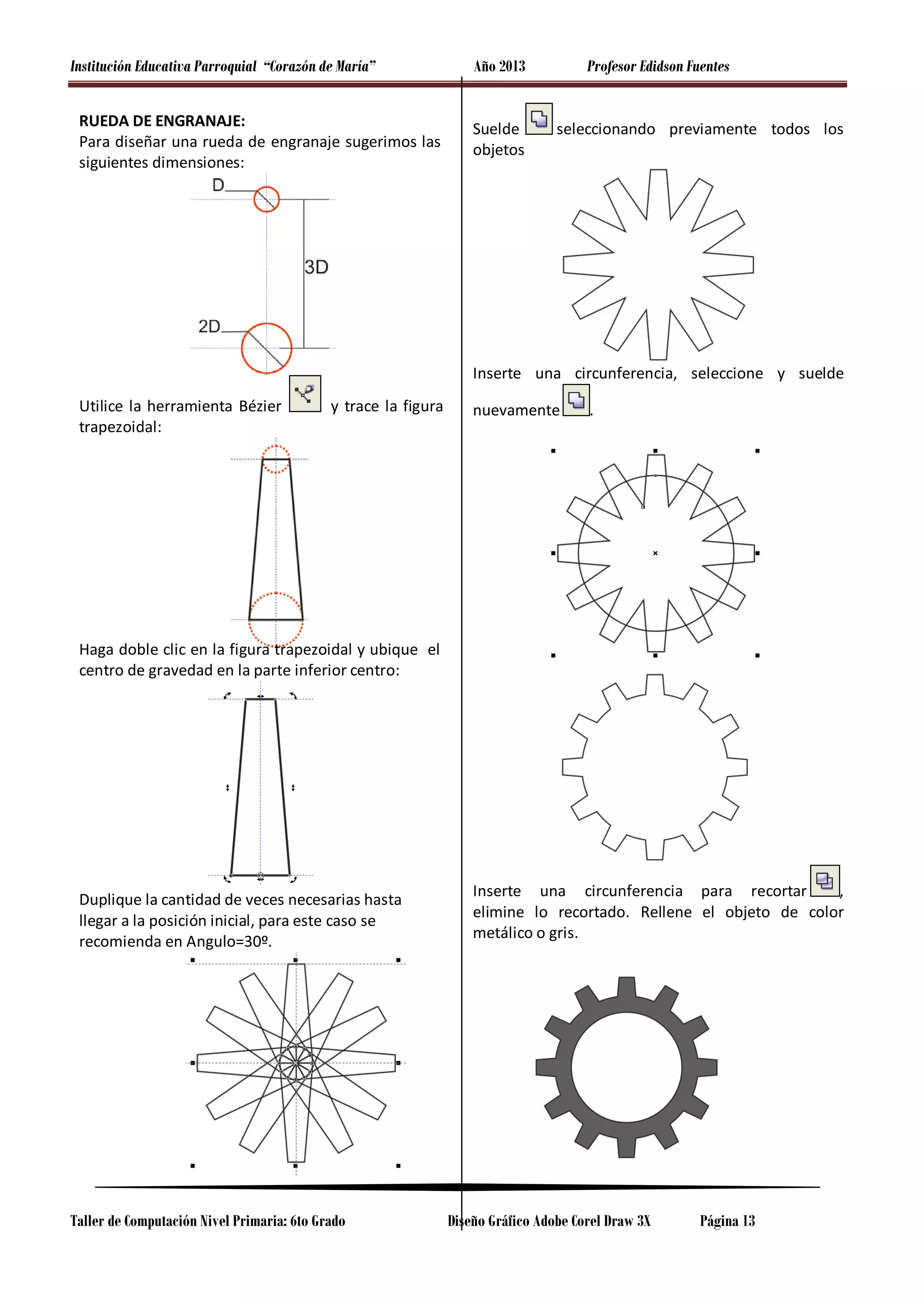 Institución Educativa Parroquial “Corazón de María”
RUEDA DE ENGRANAJE:
Para diseñar una rueda de engranaje sugerimos las
siguientes dimensiones:

Año 2013
Suelde
objetos

Profesor Edidson Fuentes
seleccionando previamente todos los

Inserte una circunferencia, seleccione y suelde
Utilice la herramienta Bézier
trapezoidal:

y trace la figura

nuevamente

.

Haga doble clic en la figura trapezoidal y ubique el
centro de gravedad en la parte inferior centro:

Duplique la cantidad de veces necesarias hasta
llegar a la posición inicial, para este caso se
recomienda en Angulo=30º.

Taller de Computación Nivel Primaria: 6to Grado

Inserte una circunferencia para recortar
,
elimine lo recortado. Rellene el objeto de color
metálico o gris.

Diseño Gráfico Adobe Corel Draw 3X

Página 13

 