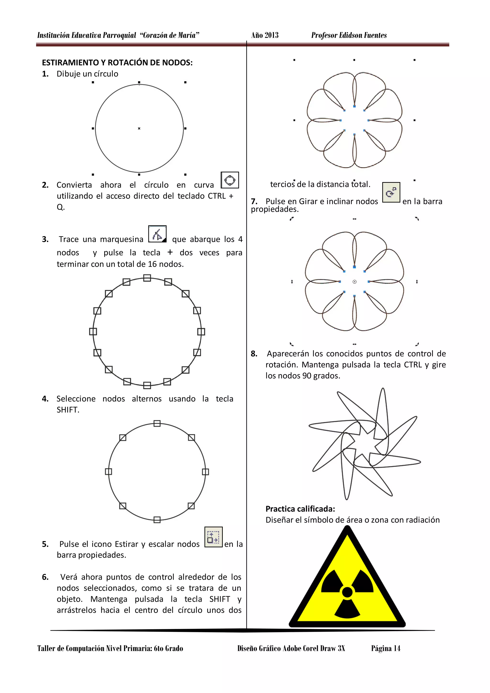 Institución Educativa Parroquial “Corazón de María”

Año 2013

Profesor Edidson Fuentes

ESTIRAMIENTO Y ROTACIÓN DE NODOS:
1. Dibuje un círculo

tercios de la distancia total.

2. Convierta ahora el círculo en curva
utilizando el acceso directo del teclado CTRL +
Q.
3.

7. Pulse en Girar e inclinar nodos
propiedades.

en la barra

Trace una marquesina
que abarque los 4
nodos
y pulse la tecla + dos veces para
terminar con un total de 16 nodos.

8.

Aparecerán los conocidos puntos de control de
rotación. Mantenga pulsada la tecla CTRL y gire
los nodos 90 grados.

4. Seleccione nodos alternos usando la tecla
SHIFT.

Practica calificada:
Diseñar el símbolo de área o zona con radiación
5.

Pulse el icono Estirar y escalar nodos
barra propiedades.

6.

Verá ahora puntos de control alrededor de los
nodos seleccionados, como si se tratara de un
objeto. Mantenga pulsada la tecla SHIFT y
arrástrelos hacia el centro del círculo unos dos

Taller de Computación Nivel Primaria: 6to Grado

en la

Diseño Gráfico Adobe Corel Draw 3X

Página 14

 