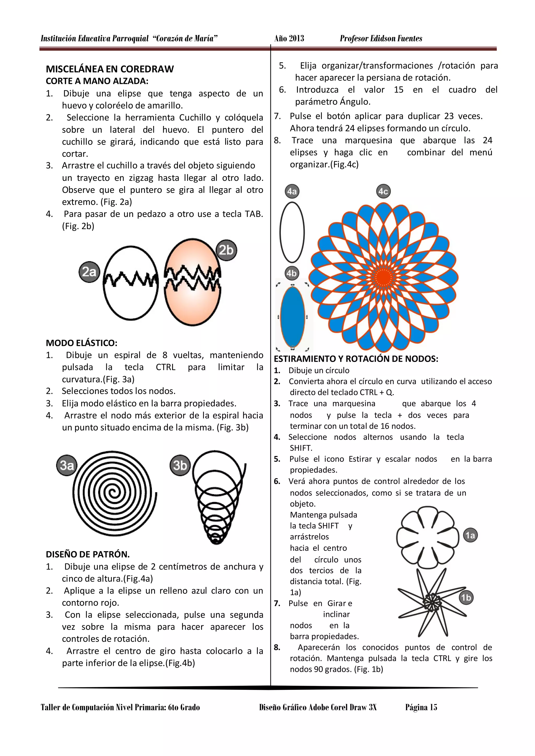 Institución Educativa Parroquial “Corazón de María”

Año 2013
5.

MISCELÁNEA EN COREDRAW

CORTE A MANO ALZADA:
1. Dibuje una elipse que tenga aspecto de un
huevo y coloréelo de amarillo.
2. Seleccione la herramienta Cuchillo y colóquela
sobre un lateral del huevo. El puntero del
cuchillo se girará, indicando que está listo para
cortar.
3. Arrastre el cuchillo a través del objeto siguiendo
un trayecto en zigzag hasta llegar al otro lado.
Observe que el puntero se gira al llegar al otro
extremo. (Fig. 2a)
4. Para pasar de un pedazo a otro use a tecla TAB.
(Fig. 2b)

MODO ELÁSTICO:
1. Dibuje un espiral de 8 vueltas, manteniendo
pulsada la tecla CTRL para limitar la
curvatura.(Fig. 3a)
2. Selecciones todos los nodos.
3. Elija modo elástico en la barra propiedades.
4. Arrastre el nodo más exterior de la espiral hacia
un punto situado encima de la misma. (Fig. 3b)

DISEÑO DE PATRÓN.
1. Dibuje una elipse de 2 centímetros de anchura y
cinco de altura.(Fig.4a)
2. Aplique a la elipse un relleno azul claro con un
contorno rojo.
3. Con la elipse seleccionada, pulse una segunda
vez sobre la misma para hacer aparecer los
controles de rotación.
4. Arrastre el centro de giro hasta colocarlo a la
parte inferior de la elipse.(Fig.4b)

Taller de Computación Nivel Primaria: 6to Grado

Profesor Edidson Fuentes

Elija organizar/transformaciones /rotación para
hacer aparecer la persiana de rotación.
6. Introduzca el valor 15 en el cuadro del
parámetro Ángulo.
7. Pulse el botón aplicar para duplicar 23 veces.
Ahora tendrá 24 elipses formando un círculo.
8. Trace una marquesina que abarque las 24
elipses y haga clic en
combinar del menú
organizar.(Fig.4c)

ESTIRAMIENTO Y ROTACIÓN DE NODOS:

1. Dibuje un círculo
2. Convierta ahora el círculo en curva utilizando el acceso
directo del teclado CTRL + Q.
3. Trace una marquesina
que abarque los 4
nodos
y pulse la tecla + dos veces para
terminar con un total de 16 nodos.
4. Seleccione nodos alternos usando la tecla
SHIFT.
5. Pulse el icono Estirar y escalar nodos
en la barra
propiedades.
6. Verá ahora puntos de control alrededor de los
nodos seleccionados, como si se tratara de un
objeto.
Mantenga pulsada
la tecla SHIFT y
arrástrelos
hacia el centro
del círculo unos
dos tercios de la
distancia total. (Fig.
1a)
7. Pulse en Girar e
inclinar
nodos
en la
barra propiedades.
8.
Aparecerán los conocidos puntos de control de
rotación. Mantenga pulsada la tecla CTRL y gire los
nodos 90 grados. (Fig. 1b)

Diseño Gráfico Adobe Corel Draw 3X

Página 15

 